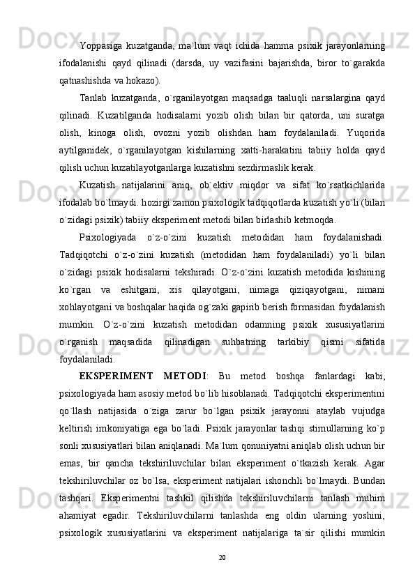 Yoppasiga   kuzatganda,   ma`lum   vaqt   ichida   hamma   psixik   jarayonlarning
ifodalanishi   qayd   qilinadi   (darsda,   uy   vazifasini   bajarishda,   biror   to`garakda
qatnashishda va hokazo).
Tanlab   kuzatganda,   o`rganilayotgan   maqsadga   taaluqli   narsalargina   qayd
qilinadi.   Kuzatilganda   hodisalarni   yozib   olish   bilan   bir   qatorda,   uni   suratga
olish,   kinoga   olish,   ovozni   yozib   olishdan   ham   foydalaniladi.   Yuqorida
aytilganidek,   o`rganilayotgan   kishilarning   xatti-harakatini   tabiiy   holda   qayd
qilish uchun kuzatilayotganlarga kuzatishni sezdirmaslik kerak.
Kuzatish   natijalarini   aniq,   ob`ektiv   miqdor   va   sifat   ko`rsatkichlarida
ifodalab bo`lmaydi. hozirgi zamon psixologik tadqiqotlarda kuzatish yo`li (bilan
o`zidagi psixik) tabiiy eksperiment metodi bilan birlashib ketmoqda.
Psixologiyada   o`z-o`zini   kuzatish   metodidan   ham   foydalanishadi.
Tadqiqotchi   o`z-o`zini   kuzatish   (metodidan   ham   foydalaniladi)   yo`li   bilan
o`zidagi   psixik   hodisalarni   tekshiradi.   O`z-o`zini   kuzatish   metodida   kishining
ko`rgan   va   eshitgani,   xis   qilayotgani,   nimaga   qiziqayotgani,   nimani
xohlayotgani va boshqalar haqida og`zaki gapirib berish formasidan foydalanish
mumkin.   O`z-o`zini   kuzatish   metodidan   odamning   psixik   xususiyatlarini
o`rganish   maqsadida   qilinadigan   suhbatning   tarkibiy   qismi   sifatida
foydalaniladi.
EKSPERIMENT   METODI :   Bu   metod   boshqa   fanlardagi   kabi,
psixologiyada ham asosiy metod bo`lib hisoblanadi. Tadqiqotchi eksperimentini
qo`llash   natijasida   o`ziga   zarur   bo`lgan   psixik   jarayonni   ataylab   vujudga
keltirish   imkoniyatiga   ega   bo`ladi.   Psixik   jarayonlar   tashqi   stimullarning   ko`p
sonli xususiyatlari bilan aniqlanadi. Ma`lum qonuniyatni aniqlab olish uchun bir
emas,   bir   qancha   tekshiriluvchilar   bilan   eksperiment   o`tkazish   kerak.   Agar
tekshiriluvchilar   oz   bo`lsa,   eksperiment   natijalari   ishonchli   bo`lmaydi.   Bundan
tashqari.   Eksperimentni   tashkil   qilishda   tekshiriluvchilarni   tanlash   muhim
ahamiyat   egadir.   Tekshiriluvchilarni   tanlashda   eng   oldin   ularning   yoshini,
psixologik   xususiyatlarini   va   eksperiment   natijalariga   ta`sir   qilishi   mumkin
20 