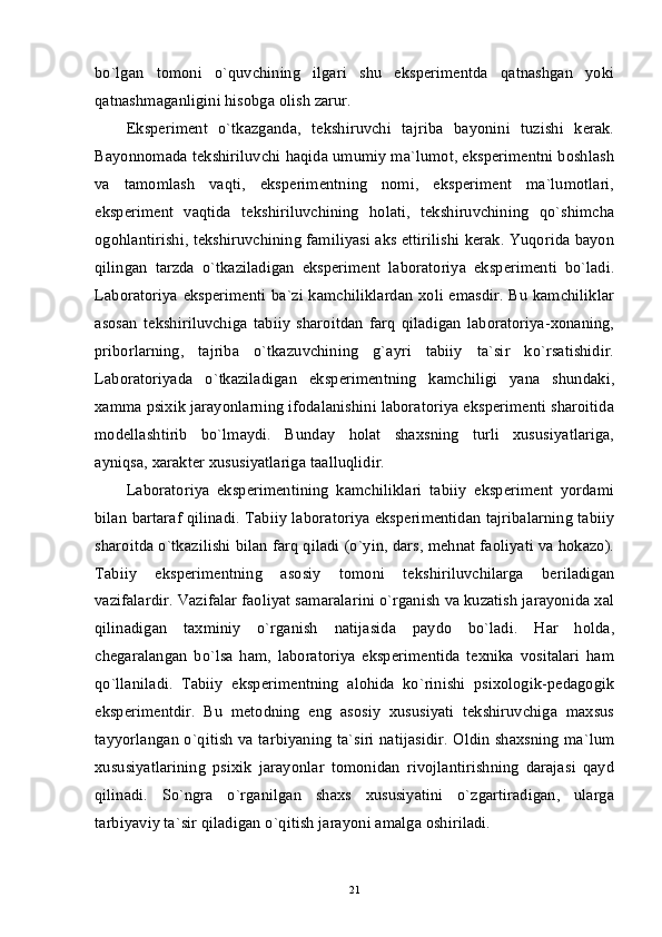 bo`lgan   tomoni   o`quvchining   ilgari   shu   eksperimentda   qatnashgan   yoki
qatnashmaganligini hisobga olish zarur.
Eksperiment   o`tkazganda,   tekshiruvchi   tajriba   bayonini   tuzishi   kerak.
Bayonnomada tekshiriluvchi haqida umumiy ma`lumot, eksperimentni boshlash
va   tamomlash   vaqti,   eksperimentning   nomi,   eksperiment   ma`lumotlari,
eksperiment   vaqtida   tekshiriluvchining   holati,   tekshiruvchining   qo`shimcha
ogohlantirishi, tekshiruvchining familiyasi aks ettirilishi kerak. Yuqorida bayon
qilingan   tarzda   o`tkaziladigan   eksperiment   laboratoriya   eksperimenti   bo`ladi.
Laboratoriya eksperimenti ba`zi kamchiliklardan xoli emasdir. Bu kamchiliklar
asosan   tekshiriluvchiga   tabiiy   sharoitdan   farq   qiladigan   laboratoriya-xonaning,
priborlarning,   tajriba   o`tkazuvchining   g`ayri   tabiiy   ta`sir   ko`rsatishidir.
Laboratoriyada   o`tkaziladigan   eksperimentning   kamchiligi   yana   shundaki,
xamma psixik jarayonlarning ifodalanishini laboratoriya eksperimenti sharoitida
modellashtirib   bo`lmaydi.   Bunday   holat   shaxsning   turli   xususiyatlariga,
ayniqsa, xarakter xususiyatlariga taalluqlidir.
Laboratoriya   eksperimentining   kamchiliklari   tabiiy   eksperiment   yordami
bilan bartaraf qilinadi. Tabiiy laboratoriya eksperimentidan tajribalarning tabiiy
sharoitda o`tkazilishi bilan farq qiladi (o`yin, dars, mehnat faoliyati va hokazo).
Tabiiy   eksperimentning   asosiy   tomoni   tekshiriluvchilarga   beriladigan
vazifalardir. Vazifalar faoliyat samaralarini o`rganish va kuzatish jarayonida xal
qilinadigan   taxminiy   o`rganish   natijasida   paydo   bo`ladi.   Har   holda,
chegaralangan   bo`lsa   ham,   laboratoriya   eksperimentida   texnika   vositalari   ham
qo`llaniladi.   Tabiiy   eksperimentning   alohida   ko`rinishi   psixologik-pedagogik
eksperimentdir.   Bu   metodning   eng   asosiy   xususiyati   tekshiruvchiga   maxsus
tayyorlangan o`qitish va tarbiyaning ta`siri natijasidir. Oldin shaxsning ma`lum
xususiyatlarining   psixik   jarayonlar   tomonidan   rivojlantirishning   darajasi   qayd
qilinadi.   So`ngra   o`rganilgan   shaxs   xususiyatini   o`zgartiradigan,   ularga
tarbiyaviy ta`sir qiladigan o`qitish jarayoni amalga oshiriladi.
21