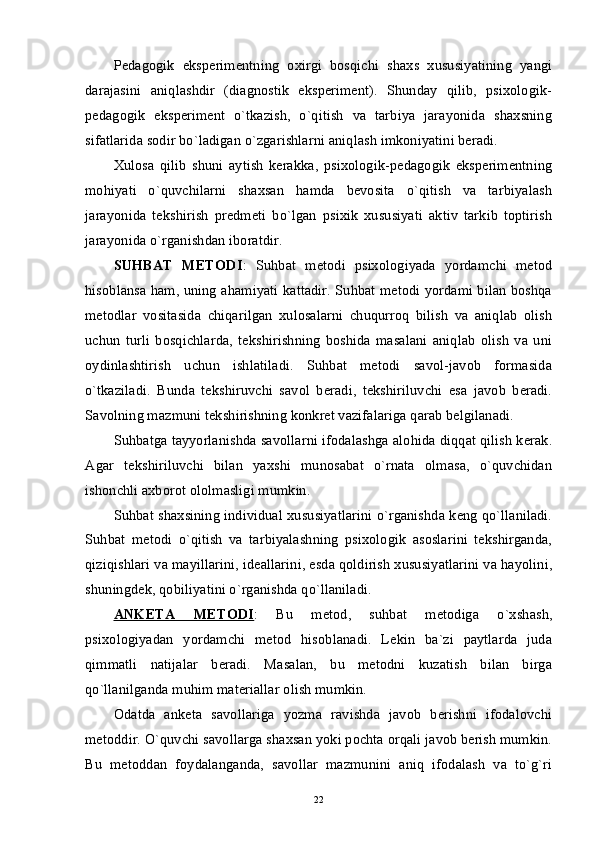 Pedagogik   eksperimentning   oxirgi   bosqichi   shaxs   xususiyatining   yangi
darajasini   aniqlashdir   (diagnostik   eksperiment).   Shunday   qilib,   psixologik-
pedagogik   eksperiment   o`tkazish,   o`qitish   va   tarbiya   jarayonida   shaxsning
sifatlarida sodir bo`ladigan o`zgarishlarni aniqlash imkoniyatini beradi.
Xulosa   qilib   shuni   aytish   kerakka,   psixologik-pedagogik   eksperimentning
mohiyati   o`quvchilarni   shaxsan   hamda   bevosita   o`qitish   va   tarbiyalash
jarayonida   tekshirish   predmeti   bo`lgan   psixik   xususiyati   aktiv   tarkib   toptirish
jarayonida o`rganishdan iboratdir.
SUHBAT   METODI :   Suhbat   metodi   psixologiyada   yordamchi   metod
hisoblansa ham, uning ahamiyati kattadir. Suhbat metodi yordami bilan boshqa
metodlar   vositasida   chiqarilgan   xulosalarni   chuqurroq   bilish   va   aniqlab   olish
uchun   turli   bosqichlarda,   tekshirishning   boshida   masalani   aniqlab   olish   va   uni
oydinlashtirish   uchun   ishlatiladi.   Suhbat   metodi   savol-javob   formasida
o`tkaziladi.   Bunda   tekshiruvchi   savol   beradi,   tekshiriluvchi   esa   javob   beradi.
Savolning mazmuni tekshirishning konkret vazifalariga qarab belgilanadi.
Suhbatga tayyorlanishda savollarni ifodalashga alohida diqqat qilish kerak.
Agar   tekshiriluvchi   bilan   yaxshi   munosabat   o`rnata   olmasa,   o`quvchidan
ishonchli axborot ololmasligi mumkin.
Suhbat shaxsining individual xususiyatlarini o`rganishda keng qo`llaniladi.
Suhbat   metodi   o`qitish   va   tarbiyalashning   psixologik   asoslarini   tekshirganda,
qiziqishlari va mayillarini, ideallarini, esda qoldirish xususiyatlarini va hayolini,
shuningdek, qobiliyatini o`rganishda qo`llaniladi.
ANKETA   METODI :   Bu   metod,   suhbat   metodiga   o`xshash,
psixologiyadan   yordamchi   metod   hisoblanadi.   Lekin   ba`zi   paytlarda   juda
qimmatli   natijalar   beradi.   Masalan,   bu   metodni   kuzatish   bilan   birga
qo`llanilganda muhim materiallar olish mumkin. 
Odatda   anketa   savollariga   yozma   ravishda   javob   berishni   ifodalovchi
metoddir. O`quvchi savollarga shaxsan yoki pochta orqali javob berish mumkin.
Bu   metoddan   foydalanganda,   savollar   mazmunini   aniq   ifodalash   va   to`g`ri
22