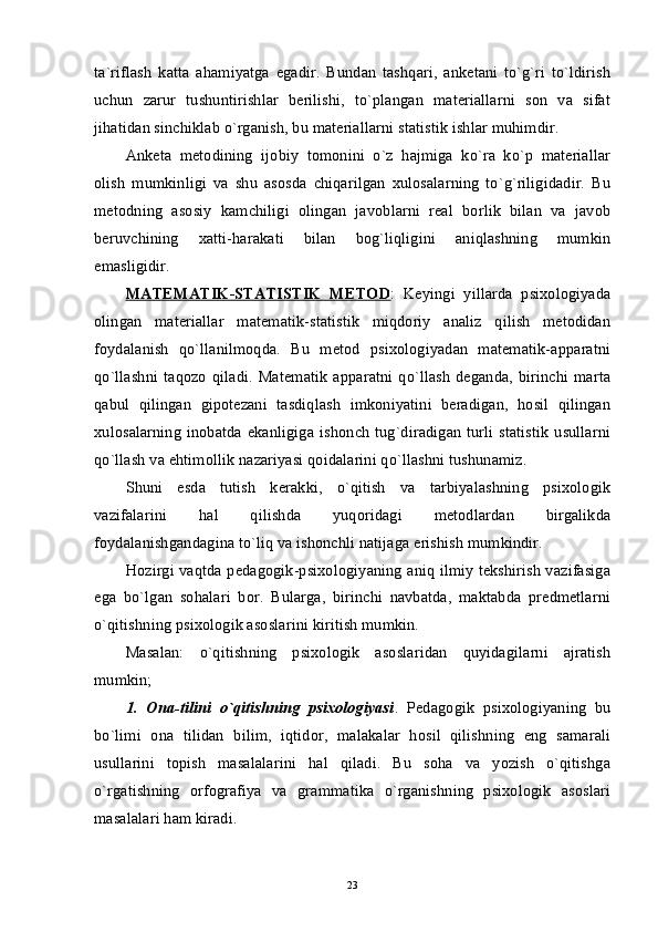 ta`riflash   katta   ahamiyatga   egadir.   Bundan   tashqari,   anketani   to`g`ri   to`ldirish
uchun   zarur   tushuntirishlar   berilishi,   to`plangan   materiallarni   son   va   sifat
jihatidan sinchiklab o`rganish, bu materiallarni statistik ishlar muhimdir. 
Anketa   metodining   ijobiy   tomonini   o`z   hajmiga   ko`ra   ko`p   materiallar
olish   mumkinligi   va   shu   asosda   chiqarilgan   xulosalarning   to`g`riligidadir.   Bu
metodning   asosiy   kamchiligi   olingan   javoblarni   real   borlik   bilan   va   javob
beruvchining   xatti-harakati   bilan   bog`liqligini   aniqlashning   mumkin
emasligidir. 
MATEMATIK-STATISTIK   METOD :   Keyingi   yillarda   psixologiyada
olingan   materiallar   matematik-statistik   miqdoriy   analiz   qilish   metodidan
foydalanish   qo`llanilmoqda.   Bu   metod   psixologiyadan   matematik-apparatni
qo`llashni   taqozo  qiladi.   Matematik   apparatni   qo`llash   deganda,  birinchi   marta
qabul   qilingan   gipotezani   tasdiqlash   imkoniyatini   beradigan,   hosil   qilingan
xulosalarning  inobatda  ekanligiga  ishonch  tug`diradigan  turli  statistik  usullarni
qo`llash va ehtimollik nazariyasi qoidalarini qo`llashni tushunamiz. 
Shuni   esda   tutish   kerakki,   o`qitish   va   tarbiyalashning   psixologik
vazifalarini   hal   qilishda   yuqoridagi   metodlardan   birgalikda
foydalanishgandagina to`liq va ishonchli natijaga erishish mumkindir. 
Hozirgi vaqtda pedagogik-psixologiyaning aniq ilmiy tekshirish vazifasiga
ega   bo`lgan   sohalari   bor.   Bularga,   birinchi   navbatda,   maktabda   predmetlarni
o`qitishning psixologik asoslarini kiritish mumkin. 
Masalan:   o`qitishning   psixologik   asoslaridan   quyidagilarni   ajratish
mumkin; 
1.   Ona-tilini   o`qitishning   psixologiyasi .   Pedagogik   psixologiyaning   bu
bo`limi   ona   tilidan   bilim,   iqtidor,   malakalar   hosil   qilishning   eng   samarali
usullarini   topish   masalalarini   hal   qiladi.   Bu   soha   va   yozish   o`qitishga
o`rgatishning   orfografiya   va   grammatika   o`rganishning   psixologik   asoslari
masalalari ham kiradi. 
23 