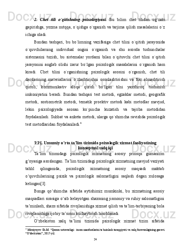 2.   Chet   tili   o`qitishning   psixologiyasi.   Bu   bilim   chet   tilidan   og`zaki
gapirishga, yozma nutqqa, o`qishga o`rganish va tarjima qilish masalalarini o`z
ichiga oladi.
Bundan   tashqari,   bu   bo`limning   vazifasiga   chet   tilini   o`qitish   jarayonida
o`quvchilarning   individual   ongini   o`rganish   va   shu   asosda   tushunchalar
sistemasini   tuzish,   bu   sistemalar   yordami   bilan   o`qituvchi   chet   tilini   o`qitish
jarayonini   anglab   olishi   zarur   bo`lgan   psixologik   masalalarini   o`rganish   ham
kiradi.   Chet   tilini   o`rganishning   psixologik   asosini   o`rganish,   chet   tili
darslarining   materiallarini   o`zlashtirishni   osonlashtirishni   va   fikr   almashtirish
quroli,   kommunikativ   aloqa   quroli   bo`lgan   tilni   yaxshiroq   tushunish
imkoniyatini   beradi.   Bundan   tashqari   test   metodi,   egzaklar   metodi,   geografik
metodi,   sostiometrik   metodi,   tematik   proektiv   metodi   kabi   metodlar   mavjud,
lekin   psixologiyada   asosan   ko`pincha   kuzatish   va   tajriba   metodidan
foydalaniladi. Suhbat va anketa metodi, ularga qo`shimcha ravishda psixologik
test metodlaridan foydalaniladi. 4
2.2 § . Umumiy o’rta ta lim tizimida psixologik xizmat faoliyatiningʼ
konseptual tadqiqi
Ta lim   tizimidagi   psixologik   xizmatning   asosiy   prinsipi   gumanizm	
ʼ
g oyasiga asoslangan. Ta lim tizimidagi psixologik xizmatning mavjud vaziyati	
ʻ ʼ
tahlil   qilinganida,   psixologik   xizmatning   asosiy   maqsadi   maktab
o quvchilarining   psixik   va   psixologik   salomatligini   saqlash   degan   xulosaga
ʻ
kelingan[3].
Bunga   qo shimcha   sifatida   aytishimiz   mumkinki,   bu   xizmatning   asosiy	
ʻ
maqsadlari sirasiga o sib kelayotgan shaxsning jismoniy va ruhiy salomatligini	
ʻ
ta minlash, shaxs sifatida rivojlanishiga xizmat qilish va ta lim-tarbiyaning bola	
ʼ ʼ
rivojlanishiga ijobiy ta sirini kuchaytirish hisoblanadi.	
ʼ
O zbekiston   xalq   ta limi   tizimida   psixologik   xizmat   tizim   sifatida	
ʻ ʼ
4
  Mirziyoyev Sh.M. “Qonun ustuvorligi - inson manfaatlarini ta’minlash taraqqiyoti va xalq farovonligining garovi.
“O‘zbekiston”, 2017-yil.
24 