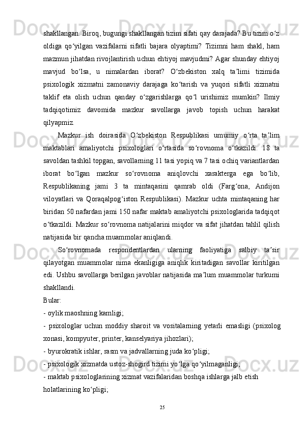 shakllangan. Biroq, bugungi shakllangan tizim sifati qay darajada? Bu tizim o zʻ
oldiga   qo yilgan   vazifalarni   sifatli   bajara   olyaptimi?   Tizimni   ham   shakl,   ham	
ʻ
mazmun jihatdan rivojlantirish uchun ehtiyoj mavjudmi? Agar shunday ehtiyoj
mavjud   bo lsa,   u   nimalardan   iborat?   O zbekiston   xalq   ta limi   tizimida	
ʻ ʻ ʼ
psixologik   xizmatni   zamonaviy   darajaga   ko tarish   va   yuqori   sifatli   xizmatni	
ʻ
taklif   eta   olish   uchun   qanday   o zgarishlarga   qo l   urishimiz   mumkin?   Ilmiy	
ʻ ʻ
tadqiqotimiz   davomida   mazkur   savollarga   javob   topish   uchun   harakat
qilyapmiz.
Mazkur   ish   doirasida   O zbekiston   Respublikasi   umumiy   o rta   ta lim	
ʻ ʻ ʼ
maktablari   amaliyotchi   psixologlari   o rtasida   so rovnoma   o tkazildi.   18   ta	
ʻ ʻ ʻ
savoldan tashkil topgan, savollarning 11 tasi yopiq va 7 tasi ochiq variantlardan
iborat   bo lgan   mazkur   so rovnoma   aniqlovchi   xarakterga   ega   bo lib,	
ʻ ʻ ʻ
Respublikaning   jami   3   ta   mintaqasini   qamrab   oldi   (Farg ona,   Andijon	
ʻ
viloyatlari   va   Qoraqalpog iston   Respublikasi).   Mazkur   uchta   mintaqaning   har	
ʻ
biridan 50 nafardan jami 150 nafar maktab amaliyotchi psixologlarida tadqiqot
o tkazildi. Mazkur so rovnoma natijalarini miqdor va sifat jihatdan tahlil qilish	
ʻ ʻ
natijasida bir qancha muammolar aniqlandi.
So rovnomada   respondentlardan   ularning   faoliyatiga   salbiy   ta sir	
ʻ ʼ
qilayotgan   muammolar   nima   ekanligiga   aniqlik   kiritadigan   savollar   kiritilgan
edi. Ushbu savollarga berilgan javoblar natijasida ma lum muammolar turkumi	
ʼ
shakllandi.
Bular:
-   oylik maoshning kamligi;
-   psixologlar   uchun   moddiy   sharoit   va   vositalarning   yetarli   emasligi   (psixolog
xonasi, kompyuter, printer, kanselyariya jihozlari);
-   byurokratik ishlar, rasm va jadvallarning juda ko pligi;	
ʻ
-   psixologik xizmatda ustoz-shogird tizimi yo lga qo yilmaganligi;	
ʻ ʻ
-   maktab psixologlarining xizmat vazifalaridan boshqa ishlarga jalb etish
holatlarining ko pligi;	
ʻ
25 