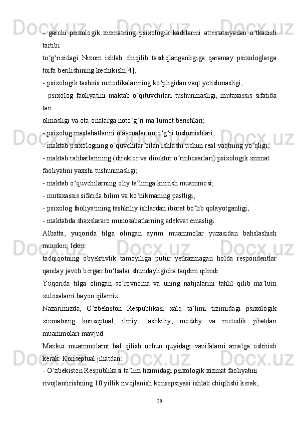 -   garchi   psixologik   xizmatning   psixologik   kadrlarini   attestatsiyadan   o tkazishʻ
tartibi
to g risidagi   Nizom   ishlab   chiqilib   tasdiqlanganligiga   qaramay   psixologlarga	
ʻ ʻ
toifa berilishining kechikishi[4];
-   psixologik tashxis metodikalarining ko pligidan vaqt yetishmasligi;	
ʻ
-   psixolog   faoliyatini   maktab   o qituvchilari   tushunmasligi,   mutaxassis   sifatida	
ʻ
tan
olmasligi va ota-onalarga noto g ri ma lumot berishlari;	
ʻ ʻ ʼ
-   psixolog maslahatlarini ota-onalar noto g ri tushunishlari;	
ʻ ʻ
-   maktab psixologning o quvchilar bilan ishlashi uchun real vaqtning yo qligi;	
ʻ ʻ
-   maktab rahbarlarining (direktor va direktor o rinbosarlari) psixologik xizmat	
ʻ
faoliyatini yaxshi tushunmasligi;
-   maktab o quvchilarning oliy ta limga kiritish muammosi;	
ʻ ʼ
-   mutaxassis sifatida bilim va ko nikmaning pastligi;	
ʻ
-   psixolog faoliyatining tashkiliy ishlardan iborat bo lib qolayotganligi;	
ʻ
-   maktabda shaxslararo munosabatlarning adekvat emasligi.
Albatta,   yuqorida   tilga   olingan   ayrim   muammolar   yuzasidan   bahslashish
mumkin, lekin
tadqiqotning   obyektivlik   tamoyiliga   putur   yetkazmagan   holda   respondentlar
qanday javob bergan bo lsalar shundayligicha taqdim qilindi.	
ʻ
Yuqorida   tilga   olingan   so rovnoma   va   uning   natijalarini   tahlil   qilib   ma lum	
ʻ ʼ
xulosalarni bayon qilamiz.
Nazarimizda,   O zbekiston   Respublikasi   xalq   ta limi   tizimidagi   psixologik	
ʻ ʼ
xizmatning   konseptual,   ilmiy,   tashkiliy,   moddiy   va   metodik   jihatdan
muammolari mavjud.
Mazkur   muammolarni   hal   qilish   uchun   quyidagi   vazifalarni   amalga   oshirish
kerak. Konseptual jihatdan:
-   O zbekiston Respublikasi ta lim tizimidagi psixologik xizmat faoliyatini	
ʻ ʼ
rivojlantirishning 10 yillik rivojlanish konsepsiyasi ishlab chiqilishi kerak;
26 