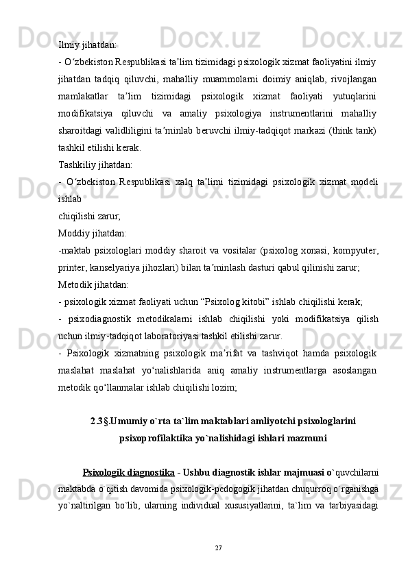 Ilmiy jihatdan:
-   O zbekiston Respublikasi ta lim tizimidagi psixologik xizmat faoliyatini ilmiyʻ ʼ
jihatdan   tadqiq   qiluvchi,   mahalliy   muammolarni   doimiy   aniqlab,   rivojlangan
mamlakatlar   ta lim   tizimidagi   psixologik   xizmat   faoliyati   yutuqlarini	
ʼ
modifikatsiya   qiluvchi   va   amaliy   psixologiya   instrumentlarini   mahalliy
sharoitdagi validliligini ta minlab beruvchi ilmiy-tadqiqot markazi (think tank)	
ʼ
tashkil etilishi kerak.
Tashkiliy jihatdan:
-   O zbekiston   Respublikasi   xalq   ta limi   tizimidagi   psixologik   xizmat   modeli	
ʻ ʼ
ishlab
chiqilishi zarur;
Moddiy jihatdan:
-maktab   psixologlari   moddiy   sharoit   va  vositalar   (psixolog   xonasi,   kompyuter,
printer, kanselyariya jihozlari) bilan ta minlash dasturi qabul qilinishi zarur;	
ʼ
Metodik jihatdan:
-   psixologik xizmat faoliyati uchun “Psixolog kitobi” ishlab chiqilishi kerak;
-   psixodiagnostik   metodikalarni   ishlab   chiqilishi   yoki   modifikatsiya   qilish
uchun ilmiy-tadqiqot laboratoriyasi tashkil etilishi zarur.
-   Psixologik   xizmatning   psixologik   ma rifat   va   tashviqot   hamda   psixologik	
ʼ
maslahat   maslahat   yo nalishlarida   aniq   amaliy   instrumentlarga   asoslangan	
ʻ
metodik qo llanmalar ishlab chiqilishi lozim;	
ʻ
2.3 § .Umumiy o`rta ta`lim maktablari amliyotchi psixologlarini
psixoprofilaktika yo`nalishidagi ishlari mazmuni
Psixologik diagnostika  - Ushbu diagnostik ishlar majmuasi o` quvchilarni
maktabda o`qitish davomida psixologik-pedogogik jihatdan chuqurroq o`rganishga
yo`naltirilgan   bo`lib,   ularning   individual   xususiyatlarini,   ta`lim   va   tarbiyasidagi
27 