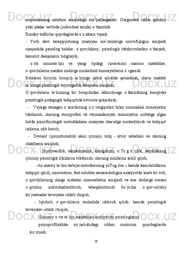 nuqsonlarning   sababini   aniqlashga   mo`ljallangandir.   Diagnostik   ishlar   guruhiy
yoki yakka  tartibda (individual tarzda) o`tkaziladi.
Bunday tadbirlar quyidagilarda o`z aksini topadi:
-   Yosh   davr   taraqqiyotining   muayyan   me`zonlariga   muvofiqligini   aniqlash
maqsadida   psixolog   bolalar,   o`quvchilarni,   psixologik   tekshiruvlardan   o`tkazadi,
kamolot darajalarini belgilaydi;
  o`rta   umumta`lim   va   yangi   tipdagi   (invastion)   maxsus   maktablar,
o`quvchilarini mazkur muhitga moslashish hususiyatlarini o`rganish.
Bolalarni   birinchi   bosqich   ta`limiga   qabul   qilishda   qatnashish,   ularni   maktab
ta`limiga psixologik tayyorgarlik darajasini aniqlash;
O`quvchilarni   ta`limning   bir   bosqichidan   ikkinchisiga   o`tkazishning   kompleks
psixologik-pedagogik tadqiqotida bevosita qatnashish;
  -       Voyaga   etmagan   o`smirlarning   o`z   tengqurlari   bilan   muomalasi   xususiyatini
tekshirish,   ularning   etnoqyofasi   va   etnomadaniyati   xususiyatini   inobatga   olgan
holda   psixofiziologik   metodikalarni   muayyan   sharoitga   moslashtirish   va   tadqiqot
ishlarini olib borish;
  -     Deviant   (qonunbuzarlik)   aksil   ijtimoiy   xulq   -   atvor   sabablari   va   ularning
shakllarini aniqlash;
-       Giyohvandlik,   taksikomanlik,   alkogolizm,   o`To`g`ri   irlik,   daydilikning
ijtimoiy psixologik ildizlarini tekshirish, ularning omillarini tahlil qilish;
 - An`anaviy ta`lim-tarbiya metodlarining yuTug`ilsa  i hamda kamchiliklarini
tadqiqot qilish, innovastion, faol uslublar samaradorligini amaliyotda sinab ko`rish,
o`quvchilarning   ularga   nisbatan   munosabatini   aniqlash   va   ana   shularga   asosan
o`qitishni   individuallashtirish,   tabaqalashtirish   bo`yicha   o`quv-uslubiy
ko`rsatmalar tavsiyalar ishlab chiqish;
-   Iqtidorli   o`quvchilarni   tanlashda   ishtirok   qilish,   hamda   psixologik
tavsiyalar ishlab chiqish; 
Umumiy o`rta ta`lim maktablari amliyotchi psixologlarini
psixoprofilaktika   yo`nalishidagi   ishlari   mazmuni   quyidagilarda
ko`rinadi;
28 