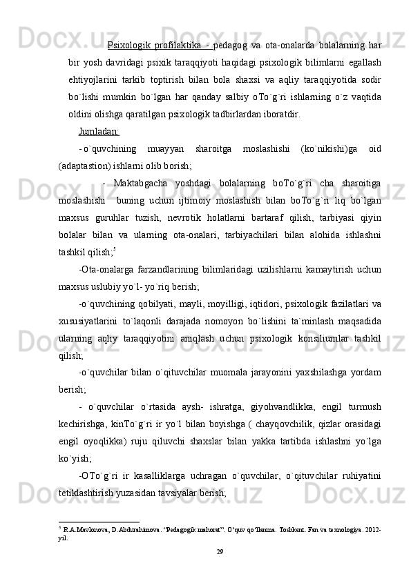 Psixologik   profilaktika   -   pedagog   va   ota-onalarda   bolalarning   har
bir  yosh   davridagi   psixik   taraqqiyoti   haqidagi   psixologik   bilimlarni   egallash
ehtiyojlarini   tarkib   toptirish   bilan   bola   shaxsi   va   aqliy   taraqqiyotida   sodir
bo`lishi   mumkin   bo`lgan   har   qanday   salbiy   oTo`g`ri   ishlarning   o`z   vaqtida
oldini olishga qaratilgan psixologik tadbirlardan iboratdir.
Jumladan:
- o`quvchining   muayyan   sharoitga   moslashishi   (ko`nikishi)ga   oid
(adaptastion) ishlarni olib borish;  
      -   Maktabgacha   yoshdagi   bolalarning   boTo`g`ri   cha   sharoitiga
moslashishi     buning   uchun   ijtimoiy   moslashish   bilan   boTo`g`ri   liq   bo`lgan
maxsus   guruhlar   tuzish,   nevrotik   holatlarni   bartaraf   qilish,   tarbiyasi   qiyin
bolalar   bilan   va   ularning   ota-onalari,   tarbiyachilari   bilan   alohida   ishlashni
tashkil qilish; 5
-Ota-onalarga   farzandlarining   bilimlaridagi   uzilishlarni   kamaytirish   uchun
maxsus uslubiy yo`l- yo`riq berish;
-o`quvchining qobilyati, mayli, moyilligi, iqtidori, psixologik fazilatlari va
xususiyatlarini   to`laqonli   darajada   nomoyon   bo`lishini   ta`minlash   maqsadida
ularning   aqliy   taraqqiyotini   aniqlash   uchun   psixologik   konsiliumlar   tashkil
qilish;
-o`quvchilar   bilan   o`qituvchilar   muomala   jarayonini   yaxshilashga   yordam
berish;
-   o`quvchilar   o`rtasida   aysh-   ishratga,   giyohvandlikka,   engil   turmush
kechirishga,   kinTo`g`ri   ir   yo`l   bilan   boyishga   (   chayqovchilik,   qizlar   orasidagi
engil   oyoqlikka)   ruju   qiluvchi   shaxslar   bilan   yakka   tartibda   ishlashni   yo`lga
ko`yish;
-OTo`g`ri   ir   kasalliklarga   uchragan   o`quvchilar,   o`qituvchilar   ruhiyatini
tetiklashtirish yuzasidan tavsiyalar berish;
5
  R.A.Mavlonova, D.Abdurahimova. “Pedagogik mahorat”. O‘quv qo‘llanma. Toshkent. Fan va texnologiya. 2012-
yil.
29 