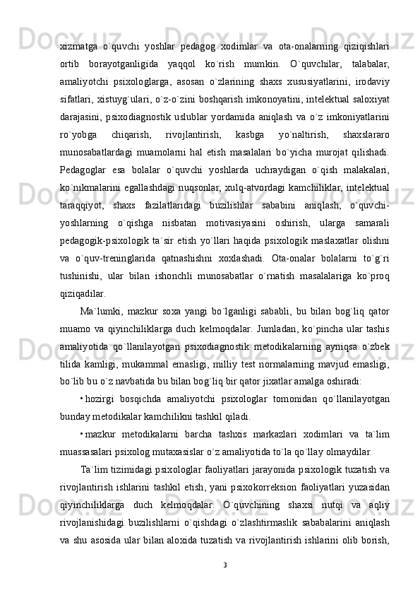 xizmatga   o`quvchi   yoshlar   pedagog   xodimlar   va   ota-onalarning   qiziqishlari
ortib   borayotganligida   yaqqol   ko`rish   mumkin.   O`quvchilar,   talabalar,
amaliyotchi   psixologlarga,   asosan   o`zlarining   shaxs   xususiyatlarini,   irodaviy
sifatlari, xistuyg`ulari, o`z-o`zini boshqarish imkonoyatini, intelektual saloxiyat
darajasini,   psixodiagnostik   uslublar   yordamida   aniqlash   va   o`z   imkoniyatlarini
ro`yobga   chiqarish,   rivojlantirish,   kasbga   yo`naltirish,   shaxslararo
munosabatlardagi   muamolarni   hal   etish   masalalari   bo`yicha   murojat   qilishadi.
Pedagoglar   esa   bolalar   o`quvchi   yoshlarda   uchraydigan   o`qish   malakalari,
ko`nikmalarini  egallashdagi nuqsonlar,  xulq-atvordagi kamchiliklar,  intelektual
taraqqiyot,   shaxs   fazilatlaridagi   buzilishlar   sababini   aniqlash,   o`quvchi-
yoshlarning   o`qishga   nisbatan   motivasiyasini   oshirish,   ularga   samarali
pedagogik-psixologik  ta`sir  etish  yo`llari  haqida  psixologik  maslaxatlar   olishni
va   o`quv-treninglarida   qatnashishni   xoxlashadi.   Ota-onalar   bolalarni   to`g`ri
tushinishi,   ular   bilan   ishonchli   munosabatlar   o`rnatish   masalalariga   ko`proq
qiziqadilar. 
Ma`lumki,   mazkur   soxa   yangi   bo`lganligi   sababli,   bu   bilan   bog`liq   qator
muamo   va   qiyinchiliklarga   duch   kelmoqdalar.   Jumladan,   ko`pincha   ular   tashis
amaliyotida   qo`llanilayotgan   psixodiagnostik   metodikalarning   ayniqsa   o`zbek
tilida   kamligi,   mukammal   emasligi,   milliy   test   normalarning   mavjud   emasligi,
bo`lib bu o`z navbatida bu bilan bog`liq bir qator jixatlar amalga oshiradi: 
• hozirgi   bosqichda   amaliyotchi   psixologlar   tomonidan   qo`llanilayotgan
bunday metodikalar kamchilikni tashkil qiladi. 
• mazkur   metodikalarni   barcha   tashxis   markazlari   xodimlari   va   ta`lim
muassasalari psixolog mutaxasislar o`z amaliyotida to`la qo`llay olmaydilar. 
Ta`lim tizimidagi psixologlar faoliyatlari jarayonida psixologik tuzatish va
rivojlantirish   ishlarini   tashkil   etish,   yani   psixokorreksion  faoliyatlari  yuzasidan
qiyinchiliklarga   duch   kelmoqdalar.   O`quvchining   shaxsi   nutqi   va   aqliy
rivojlanishidagi   buzilishlarni   o`qishdagi   o`zlashtirmaslik   sababalarini   aniqlash
va shu asosida ular bilan aloxida tuzatish  va rivojlantirish  ishlarini olib borish,
3 