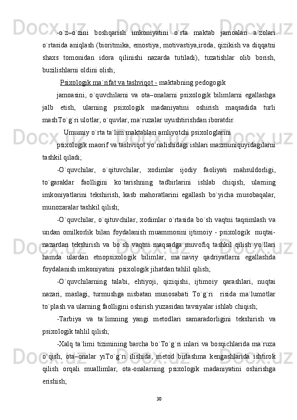 -o`z–o`zini   boshqarish   imkoniyatini   o`rta   maktab   jamoalari   a`zolari
o`rtasida aniqlash (bioritmika, emostiya, motivastiya,iroda, qizikish va diqqatni
shaxs   tomonidan   idora   qilinishi   nazarda   tutiladi),   tuzatishlar   olib   borish,
buzilishlarni oldini olish;                                                           
Psixologik ma`rifat va tashviqot -  maktabning pedogogik
jamoasini,   o`quvchilarni   va   ota–onalarni   psixologik   bilimlarni   egallashga
jalb   etish,   ularning   psixologik   madaniyatini   oshirish   maqsadida   turli
mashTo`g`ri ulotlar, o`quvlar, ma`ruzalar uyushtirishdan iboratdir. 
Umumiy o`rta ta`lim maktablari amliyotchi psixologlarini
psixologik maorif va tashviqot yo`nalishidagi ishlari mazmuniquyidagilarni
tashkil qiladi;
-O`quvchilar,   o`qituvchilar,   xodimlar   ijodiy   faoliyati   mahsuldorligi,
to`garaklar   faolligini   ko`tarishning   tadbirlarini   ishlab   chiqish,   ularning
imkoniyatlarini   tekshirish,   kasb   mahoratlarini   egallash   bo`yicha   musobaqalar,
munozaralar tashkil qilish; 
-O`quvchilar,  o`qituvchilar,  xodimlar  o`rtasida  bo`sh  vaqtni taqsimlash  va
undan   omilkorlik   bilan   foydalanish  muammosini  ijtimoiy   -  psixologik    nuqtai-
nazardan   tekshirish   va   bo`sh   vaqtni   maqsadga   muvofiq   tashkil   qilish   yo`llari
hamda   ulardan   etnopsixologik   bilimlar,   ma`naviy   qadriyatlarni   egallashda
foydalanish imkoniyatini  psixologik jihatdan tahlil qilish;
-O`quvchilarning   talabi,   ehtiyoji,   qiziqishi,   ijtimoiy   qarashlari,   nuqtai
nazari,   maslagi,   turmushga   nisbatan   munosabati   To`g`ri     risida   ma`lumotlar
to`plash va ularning faolligini oshirish yuzasidan tavsiyalar ishlab chiqish;
-Tarbiya   va   ta`limning   yangi   metodlari   samaradorligini   tekshirish   va
psixologik tahlil qilish;   
-Xalq ta`limi tizimining barcha bo`To`g`ri inlari va bosqichlarida ma`ruza
o`qish,   ota–onalar   yiTo`g`ri   ilishida,   metod   birlashma   kengashlarida   ishtirok
qilish   orqali   muallimlar,   ota-onalarning   psixologik   madaniyatini   oshirishga
erishish;
30 