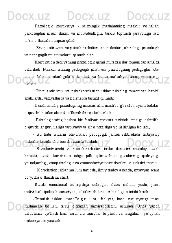 Psixologik   korrekstiya   -   psixologik   maslahatning   mazkur   yo`nalishi
psixologdan   inson   shaxsi   va   individualligini   tarkib   toptirish   jarayoniga   faol
ta`sir o`tkazishni taqozo qiladi.
    Rivojlantiruvchi va psixokorrekstion ishlar dasturi, o`z ichiga psixologik
va pedogogik muammolarni qamrab oladi. 
  Korrekstion faoliyatning psixologik qismi mutaxasislar tomonidan amalga
oshiriladi.   Mazkur   ishning   pedogogik   jihati   esa   psixologning   pedagoglar,   ota-
onalar   bilan   hamkorligida   o`tkaziladi   va   butun   ma`suliyat   uning   zimmasiga
tushadi.
    Rivojlantiruvchi   va   psixokorrekstion   ishlar   psixolog   tomonidan   har-hil
shakllarda, vaziyatlarda va holatlarda tashkil qilinadi;
- Bunda amaliy psixologning maxsus ishi, mashTo`g`ri uloti ayrim bolalar,
o`quvchilar bilan aloxida o`tkazilishi rejalashtiriladi.
-   Psixologlarning   boshqa   bir   faoliyati   maxsus   ravishda   amalga   oshirilib,
o`quvchilar guruhlariga tarbiyaviy ta`sir o`tkazishga yo`naltirilgan bo`ladi,
-   Bu   kabi   ishlarni   ota-onalar,   pedogogik   jamoa   ishtirokida   tarbiyaviy
tadbirlar tarzida olib borish nazarda tutiladi,
-   Rivojlantiruvchi   va   psixokorrekstion   ishlar   dasturini   shunday   tuzish
kerakki,   unda   korrekston   ishga   jalb   qilinuvchilar   guruhining   qadriyatga
yo`nalganligi, etnopsixologik va etnomadaniyat xususiyatlari  o`z aksini topsin.
    Korrekstion ishlar ma`lum tartibda, ilmiy tanlov asosida, muayyan seans
bo`yicha o`tkazilishi shart.
- Bunda   emostional   zo`riqishga   uchragan   shaxs   millati,   yoshi,   jinsi,
individual tipologik xususiyati, ta`sirlanish darajasi hisobga olinishi kerak.
- Tuzatish   ishlari   mashTo`g`ri   ulot,   faoliyat,   kasb   xususiyatiga   mos,
mutanosib   bo`lishi   ta`sir   o`tkazish   samaradorligini   oshiradi.   Unda   yapon
uslublarini   qo`llash   ham   zarur   ma`lumotlar   to`plash   va   tanglikni     yo`qotish
imkoniyatini yaratadi.        
31 