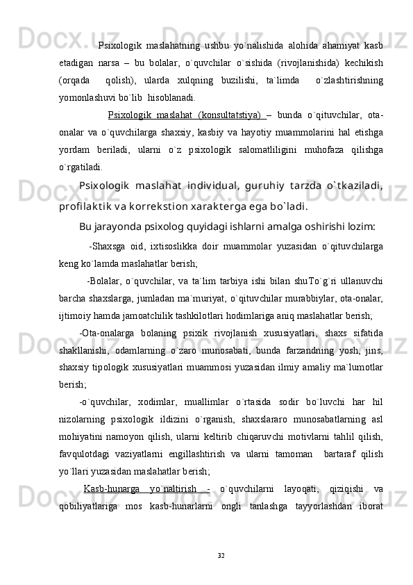         Psixologik   maslahatning   ushbu   yo`nalishida   alohida   ahamiyat   kasb
etadigan   narsa   –   bu   bolalar,   o`quvchilar   o`sishida   (rivojlanishida)   kechikish
(orqada     qolish),   ularda   xulqning   buzilishi,   ta`limda     o`zlashtirishning
yomonlashuvi bo`lib  hisoblanadi.
   Psixologik   maslahat   (konsultatstiya)   –   bunda   o`qituvchilar,   ota-
onalar   va   o`quvchilarga   shaxsiy,   kasbiy   va   hayotiy   muammolarini   hal   etishga
yordam   beriladi,   ularni   o`z   psixologik   salomatliligini   muhofaza   qilishga
o`rgatiladi.
Psixologik   maslahat   indiv idual,   guruhiy   t arzda   o` t k aziladi,
profi lak t ik  v a k orrek st ion xarak t erga ega bo` ladi.
Bu jarayonda psixolog quyidagi ishlarni amalga oshirishi lozim:
    -Shaxsga   oid,   ixtisoslikka   doir   muammolar   yuzasidan   o`qituvchilarga
keng ko`lamda maslahatlar berish;      
    -Bolalar,   o`quvchilar,   va   ta`lim   tarbiya   ishi   bilan   shuTo`g`ri   ullanuvchi
barcha shaxslarga, jumladan ma`muriyat, o`qituvchilar murabbiylar, ota-onalar,
ijtimoiy hamda jamoatchilik tashkilotlari hodimlariga aniq maslahatlar berish;
-Ota-onalarga   bolaning   psixik   rivojlanish   xususiyatlari,   shaxs   sifatida
shakllanishi,   odamlarning   o`zaro   munosabati,   bunda   farzandning   yosh,   jins,
shaxsiy tipologik xususiyatlari muammosi yuzasidan ilmiy amaliy  ma`lumotlar
berish;
-o`quvchilar,   xodimlar,   muallimlar   o`rtasida   sodir   bo`luvchi   har   hil
nizolarning   psixologik   ildizini   o`rganish,   shaxslararo   munosabatlarning   asl
mohiyatini   namoyon   qilish,   ularni   keltirib   chiqaruvchi   motivlarni   tahlil   qilish,
favqulotdagi   vaziyatlarni   engillashtirish   va   ularni   tamoman     bartaraf   qilish
yo`llari yuzasidan maslahatlar berish;
Kasb-hunarga   yo`naltirish   -   o`quvchilarni   layoqati,   qiziqishi   va
qobiliyatlariga   mos   kasb-hunarlarni   ongli   tanlashga   tayyorlashdan   iborat
32 