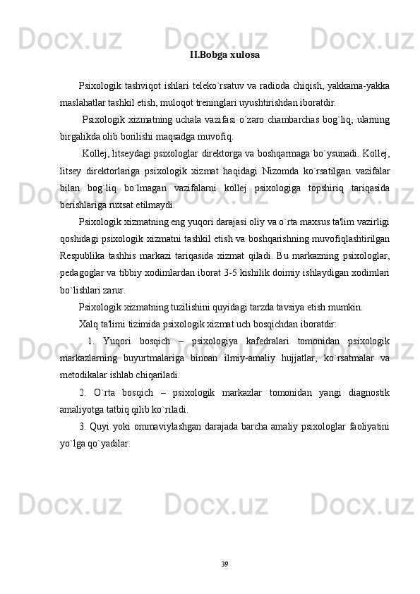 II.Bobga xulosa
Psixologik tashviqot  ishlari  teleko`rsatuv va radioda chiqish, yakkama-yakka
maslahatlar tashkil etish, muloqot treninglari uyushtirishdan iboratdir. 
  Psixologik xizmatning uchala vazifasi  o`zaro chambarchas bog`liq, ularning
birgalikda olib borilishi maqsadga muvofiq. 
  Kollej, litseydagi psixologlar direktorga va boshqarmaga bo`ysunadi. Kollej,
litsey   direktorlariga   psixologik   xizmat   haqidagi   Nizomda   ko`rsatilgan   vazifalar
bilan   bog`liq   bo`lmagan   vazifalarni   kollej   psixologiga   topshiriq   tariqasida
berishlariga ruxsat etilmaydi. 
Psixologik xizmatning eng yuqori darajasi oliy va o`rta maxsus ta'lim vazirligi
qoshidagi psixologik xizmatni tashkil etish va boshqarishning muvofiqlashtirilgan
Respublika   tashhis   markazi   tariqasida   xizmat   qiladi.   Bu   markazning   psixologlar,
pedagoglar va tibbiy xodimlardan iborat 3-5 kishilik doimiy ishlaydigan xodimlari
bo`lishlari zarur. 
Psixologik xizmatning tuzilishini quyidagi tarzda tavsiya etish mumkin.  
Xalq ta'limi tizimida psixologik xizmat uch bosqichdan iboratdir:
  1.   Yuqori   bosqich   –   psixologiya   kafedralari   tomonidan   psixologik
markazlarning   buyurtmalariga   binoan   ilmiy-amaliy   hujjatlar,   ko`rsatmalar   va
metodikalar ishlab chiqariladi.
2.   O`rta   bosqich   –   psixologik   markazlar   tomonidan   yangi   diagnostik
amaliyotga tatbiq qilib ko`riladi.
3. Quyi yoki ommaviylashgan darajada barcha amaliy psixologlar faoliyatini
yo`lga qo`yadilar.
39 