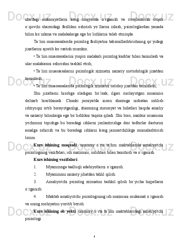 ulardagi   imkoniyatlarni   keng   miqyosda   o`rganish   va   rivojlantirish   orqali
o`quvchi   shaxsidagi   faollikni   oshirish   yo`llarini   izlash,   psixologlardan   yanada
bilim ko`nikma va malakalarga ega bo`lishlarini talab etmoqda. 
Ta`lim muassasalarida psixolog faoliyatini takomillashtirishning qo`yidagi
jixatlarini ajratib ko`rsatish mumkin: 
• Ta`lim muassasalarini yuqori malakali psixolog kadrlar bilan taminlash va
ular malakasini oshirishni tashkil etish; 
• Ta`lim   muassasalarini   psixologik   xizmatni   nazariy   metodologik   jixatdan
taminlash; 
• Ta`lim muassasalarida psixologik xizmatni uslubiy jixatdan taminlash; 
Shu   jixatlarni   hisobga   oladigan   bo`lsak,   ilgari   surilayotgan   muammo
dolzarb   hisoblanadi.   Chunki   jamiyatda   inson   shaxsiga   nisbatan   intilish
ishtiyoqni   ortib   borayotganligi,   shaxsning   xususiyat   va   holatlari   haqida   amaliy
va nazariy bilimlarga ega bo`lishlikni taqoza qiladi. Shu bois, mazkur muamoni
yechimini   topishga   bu   boradagi   ishlarni   jonlantirishga   doir   tadbirlar   dasturini
amalga   oshirish   va   bu   boradagi   ishlarni   keng   jamoatchilikga   ommalashtirish
lozim. 
Kurs   ishining   maqsadi :   umumiy   o`rta   ta`lim   maktablarida   amaliyotchi
psixologning vazifalari, ish mazmuni, uslublari bilan tanishish va o`rganish. 
Kurs ishining vazifalari: 
1. Myammoga taalluqli adabiyotlarni o`rganish. 
2. Myammoni nazariy jihatdan tahlil qilish. 
3. Amaliyotchi   psixolog   xizmatini   tashkil   qilish   bo`yicha   hujjatlarni
o`rganish. 
4. Maktab amaliyotchi psixologining ish mazmuni mukamal o`rganish
va uning mohiyatini yoritib berish. 
Kurs   ishining   ob`yekti :   umumiy   o`rta   ta`lim   maktablaridagi   amaliyotchi
psixologi. 
4