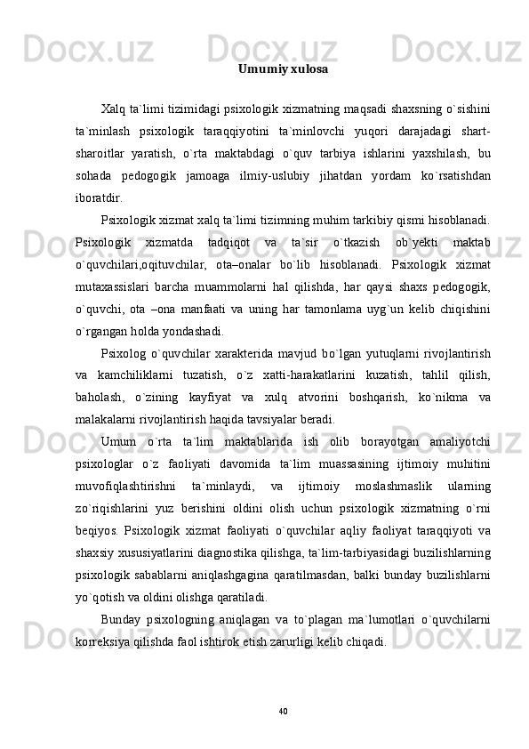 Umumiy xulosa
Xalq ta`limi tizimidagi psixologik xizmatning maqsadi shaxsning o`sishini
ta`minlash   psixologik   taraqqiyotini   ta`minlovchi   yuqori   darajadagi   shart-
sharoitlar   yaratish,   o`rta   maktabdagi   o`quv   tarbiya   ishlarini   yaxshilash,   bu
sohada   pedogogik   jamoaga   ilmiy-uslubiy   jihatdan   yordam   ko`rsatishdan
iboratdir. 
Psixologik xizmat xalq ta`limi tizimning muhim tarkibiy qismi hisoblanadi.
Psixologik   xizmatda   tadqiqot   va   ta`sir   o`tkazish   ob`yekti   maktab
o`quvchilari,oqituvchilar,   ota–onalar   bo`lib   hisoblanadi.   Psixologik   xizmat
mutaxassislari   barcha   muammolarni   hal   qilishda,   har   qaysi   shaxs   pedogogik,
o`quvchi,   ota   –ona   manfaati   va   uning   har   tamonlama   uyg`un   kelib   chiqishini
o`rgangan holda yondashadi. 
Psixolog   o`quvchilar   xarakterida   mavjud   bo`lgan   yutuqlarni   rivojlantirish
va   kamchiliklarni   tuzatish,   o`z   xatti-harakatlarini   kuzatish,   tahlil   qilish,
baholash,   o`zining   kayfiyat   va   xulq   atvorini   boshqarish,   ko`nikma   va
malakalarni rivojlantirish haqida tavsiyalar beradi. 
Umum   o`rta   ta`lim   maktablarida   ish   olib   borayotgan   amaliyotchi
psixologlar   o`z   faoliyati   davomida   ta`lim   muassasining   ijtimoiy   muhitini
muvofiqlashtirishni   ta`minlaydi,   va   ijtimoiy   moslashmaslik   ularning
zo`riqishlarini   yuz   berishini   oldini   olish   uchun   psixologik   xizmatning   o`rni
beqiyos.   Psixologik   xizmat   faoliyati   o`quvchilar   aqliy   faoliyat   taraqqiyoti   va
shaxsiy xususiyatlarini diagnostika qilishga, ta`lim-tarbiyasidagi buzilishlarning
psixologik   sabablarni   aniqlashgagina   qaratilmasdan,  balki  bunday   buzilishlarni
yo`qotish va oldini olishga qaratiladi. 
Bunday   psixologning   aniqlagan   va   to`plagan   ma`lumotlari   o`quvchilarni
korreksiya qilishda faol ishtirok etish zarurligi kelib chiqadi.
40 