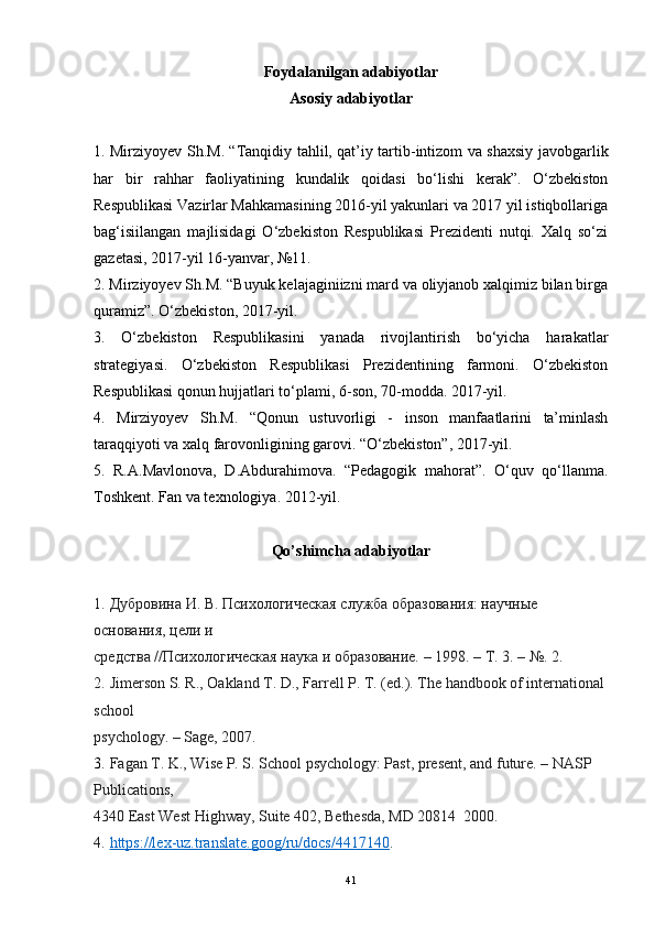 Foydalanilgan adabiyotlar
Asosiy adabiyotlar
1. Mirziyoyev Sh.M. “Tanqidiy tahlil, qat’iy tartib-intizom va shaxsiy javobgarlik
har   bir   rahhar   faoliyatining   kundalik   qoidasi   bo‘lishi   kerak”.   O‘zbekiston
Respublikasi Vazirlar Mahkamasining 2016-yil yakunlari va 2017 yil istiqbollariga
bag‘isiilangan   majlisidagi   O‘zbekiston   Respublikasi   Prezidenti   nutqi.   Xalq   so‘zi
gazetasi, 2017-yil 16-yanvar, №11.
2. Mirziyoyev Sh.M. “Buyuk kelajaginiizni mard va oliyjanob xalqimiz bilan birga
quramiz”. O‘zbekiston, 2017-yil.
3.   O‘zbekiston   Respublikasini   yanada   rivojlantirish   bo‘yicha   harakatlar
strategiyasi.   O‘zbekiston   Respublikasi   Prezidentining   farmoni.   O‘zbekiston
Respublikasi qonun hujjatlari to‘plami, 6-son, 70-modda. 2017-yil.
4.   Mirziyoyev   Sh.M.   “Qonun   ustuvorligi   -   inson   manfaatlarini   ta’minlash
taraqqiyoti va xalq farovonligining garovi. “O‘zbekiston”, 2017-yil.
5.   R.A.Mavlonova,   D.Abdurahimova.   “Pedagogik   mahorat”.   O‘quv   qo‘llanma.
Toshkent. Fan va texnologiya. 2012-yil.
Qo ’ shimcha   adabiyotlar
1.   Дубровина И. В. ПсихTогическая служба образования: научные 
основания, цели и
средства //ПсихTогическая наука и образование. – 1998. – Т. 3. – №.  2.
2.   Jimerson S. R., Oakland T. D., Farrell P. T. (ed.). The handbook of international
school
psychology. – Sage, 2007.
3.   Fagan T. K., Wise P. S. School psychology: Past, present, and future. – NASP 
Publications,
4340 East West Highway, Suite 402, Bethesda, MD 20814  2000.
4.   https://lex-uz.translate.goog/ru/docs/4417140 .
41 