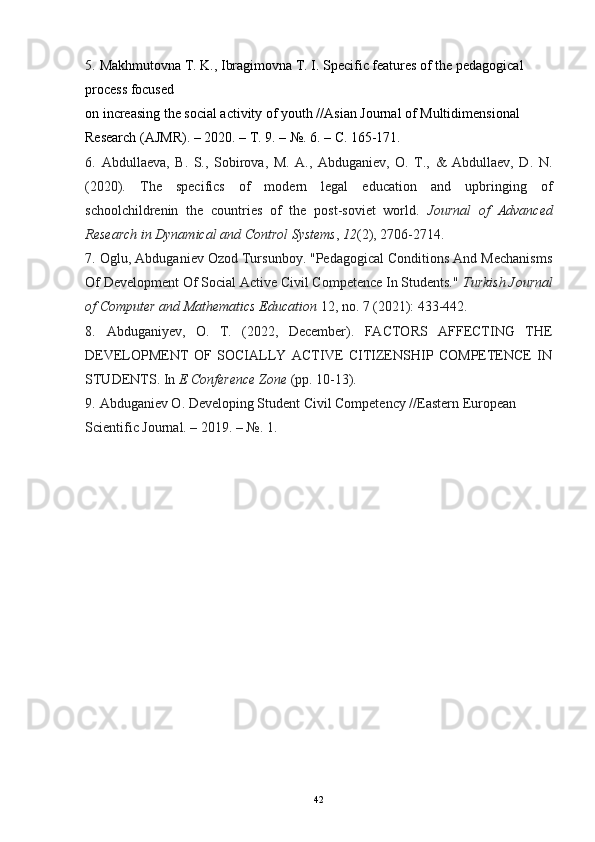 5.   Makhmutovna T. K., Ibragimovna T. I. Specific features of the pedagogical 
process focused
on increasing the social activity of youth //Asian Journal of Multidimensional 
Research (AJMR). – 2020. –  Т . 9. – №. 6. –  С . 165-171.
6.   Abdullaeva,   B.   S.,   Sobirova,   M.   A.,   Abduganiev,   O.   T.,   &   Abdullaev,   D.   N.
(2020).   The   specifics   of   modern   legal   education   and   upbringing   of
schoolchildrenin   the   countries   of   the   post-soviet   world.   Journal   of   Advanced
Research in Dynamical and Control Systems ,  12 (2), 2706-2714.
7.   Oglu, Abduganiev Ozod Tursunboy. "Pedagogical Conditions And Mechanisms
Of Development Of Social Active Civil Competence In Students."  Turkish Journal
of Computer and Mathematics Education  12, no. 7 (2021): 433-442.
8.   Abduganiyev,   O.   T.   (2022,   December).   FACTORS   AFFECTING   THE
DEVELOPMENT   OF   SOCIALLY   ACTIVE   CITIZENSHIP   COMPETENCE   IN
STUDENTS. In  E Conference Zone  (pp. 10-13).
9.   Abduganiev O. Developing Student Civil Competency //Eastern European 
Scientific Journal. – 2019. – №.  1.
42 