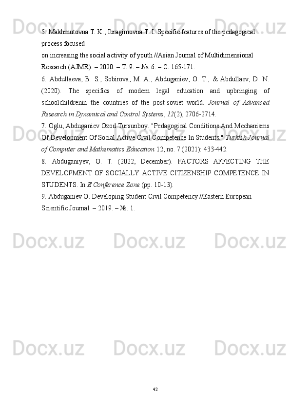5.   Makhmutovna T. K., Ibragimovna T. I. Specific features of the pedagogical 
process focused
on increasing the social activity of youth //Asian Journal of Multidimensional 
Research (AJMR). – 2020. –  Т . 9. – №. 6. –  С . 165-171.
6.   Abdullaeva,   B.   S.,   Sobirova,   M.   A.,   Abduganiev,   O.   T.,   &   Abdullaev,   D.   N.
(2020).   The   specifics   of   modern   legal   education   and   upbringing   of
schoolchildrenin   the   countries   of   the   post-soviet   world.   Journal   of   Advanced
Research in Dynamical and Control Systems ,  12 (2), 2706-2714.
7.   Oglu, Abduganiev Ozod Tursunboy. "Pedagogical Conditions And Mechanisms
Of Development Of Social Active Civil Competence In Students."  Turkish Journal
of Computer and Mathematics Education  12, no. 7 (2021): 433-442.
8.   Abduganiyev,   O.   T.   (2022,   December).   FACTORS   AFFECTING   THE
DEVELOPMENT   OF   SOCIALLY   ACTIVE   CITIZENSHIP   COMPETENCE   IN
STUDENTS. In  E Conference Zone  (pp. 10-13).
9.   Abduganiev O. Developing Student Civil Competency //Eastern European 
Scientific Journal. – 2019. – №.  1.
42