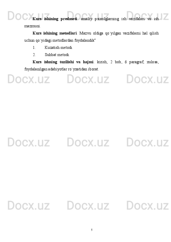 Kurs   ishining   predmeti :   amaliy   psixolglarning   ish   vazifalari   va   ish
mazmuni. 
Kurs   ishining   metodlari .   Mazvu   oldiga   qo`yilgan   vazifalarni   hal   qilish
uchun qo`yidagi metodlardan foydalandik” 
1. Kuzatish metodi. 
2. Suhbat metodi. 
Kurs   ishning   tuzilishi   va   hajmi .   kirish,   2   bob,   6   paragraf,   xulosa,
foydalanilgan adabiyotlar ro`yxatidan iborat. 
5 