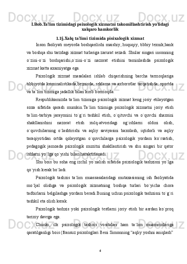 I.Bob. Ta'lim tizimidagi psixologik xizmatni takomillashtirish yo'lidagi
xalqaro hamkorlik
1.1 § .Xalq ta`limi tizimida pisixalogik xizmat
Inson faoliyati meyorda boshqarilishi maishiy, huquqiy, tibbiy texnik,bank
va boshqa shu tarzdagi xizmat turlariga zarurat sezadi. Shular singari insonning
o`zini-o`zi   boshqarishi,o`zini-o`zi   nazorat   etishini   taminlashda   psixologik
xizmat katta axamiyatga ega. 
Psixologik   xizmat   masalalari   ishlab   chiqarishning   barcha   tarmoqlariga
tibbiyotda kriminalistikada,beznisda, reklama va axborotlar tarqatishda, sportda
va ta`lim tizimiga jadallik bilan kirib bormoqda. 
Respublikamizda   ta`lim   tizimiga   psixologik  xizmat   keng   joriy   etilayotgan
soxa   sifatida   qarash   mumkin.Ta`lim   tizimiga   psixologik   xizmatni   joriy   etish
ta`lim-tarbiya   jarayonini   to`g`ri   tashkil   etish,   o`qituvchi   va   o`quvchi   shaxsini
shakllanishini   nazorat   etish   xulq-atvoridagi   og`ishlarni   oldini   olish,
o`quvchilarning   o`lashtirishi   va   aqliy   saviyasini   baxolash,   iqtidorli   va   aqliy
taraqiyotidan   ortda   qolayotgan   o`quvchilarga   psixologik   yordam   ko`rsatish,
pedagogik   jamoada   psixologik   muxitni   shakllantirish   va   shu   singari   bir   qator
ishlarni yo`lga qo`yishi bilan haraktirlanadi. 
Shu bois bu soha eng izchil yo`nalish  sifatida psixiologik tashxisni yo`lga
qo`yish kerak bo`ladi. 
Psixologik   tashxis   ta`lim   muassasalaridagi   mutaxasisning   ish   faoliyatida
mo`ljal   olishga   va   psixologik   xizmatning   boshqa   turlari   bo`yicha   chora
tadbirlarni belgilashga yordam beradi.Buning uchun psixologik tashxisni to`g`ri
tashkil eta olish kerak. 
Psixologik   tashxis   yoki   psixologik   testlarni   joriy   etish   bir   asrdan   ko`proq
tarixiy davrga ega. 
Chunki,   ilk   psixologik   tashxis   vositalari   ham   ta`lim   muammolariga
qaratilganligi bois (fransuz psixologlari Beni Simonning “aqliy yoshni aniqlash”
6 