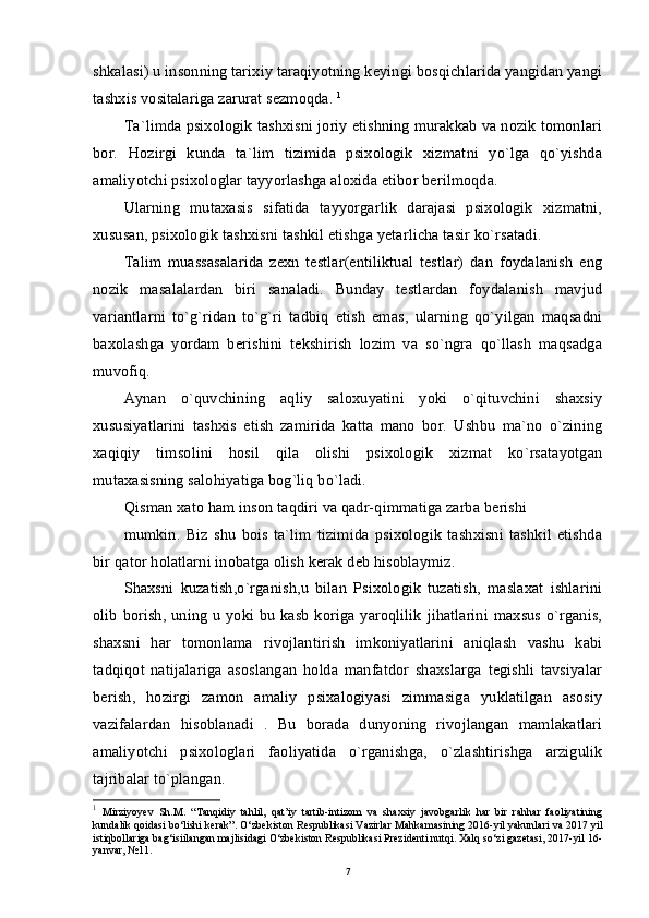 shkalasi) u insonning tarixiy taraqiyotning keyingi bosqichlarida yangidan yangi
tashxis vositalariga zarurat sezmoqda.  1
Ta`limda psixologik tashxisni joriy etishning murakkab va nozik tomonlari
bor.   Hozirgi   kunda   ta`lim   tizimida   psixologik   xizmatni   yo`lga   qo`yishda
amaliyotchi psixologlar tayyorlashga aloxida etibor berilmoqda. 
Ularning   mutaxasis   sifatida   tayyorgarlik   darajasi   psixologik   xizmatni,
xususan, psixologik tashxisni tashkil etishga yetarlicha tasir ko`rsatadi. 
Talim   muassasalarida   zexn   testlar(entiliktual   testlar)   dan   foydalanish   eng
nozik   masalalardan   biri   sanaladi.   Bunday   testlardan   foydalanish   mavjud
variantlarni   to`g`ridan   to`g`ri   tadbiq   etish   emas,   ularning   qo`yilgan   maqsadni
baxolashga   yordam   berishini   tekshirish   lozim   va   so`ngra   qo`llash   maqsadga
muvofiq. 
Aynan   o`quvchining   aqliy   saloxuyatini   yoki   o`qituvchini   shaxsiy
xususiyatlarini   tashxis   etish   zamirida   katta   mano   bor.   Ushbu   ma`no   o`zining
xaqiqiy   timsolini   hosil   qila   olishi   psixologik   xizmat   ko`rsatayotgan
mutaxasisning salohiyatiga bog`liq bo`ladi. 
Qisman xato ham inson taqdiri va qadr-qimmatiga zarba berishi 
mumkin.   Biz   shu   bois   ta`lim   tizimida   psixologik   tashxisni   tashkil   etishda
bir qator holatlarni inobatga olish kerak deb hisoblaymiz. 
Shaxsni   kuzatish,o`rganish,u   bilan   Psixologik   tuzatish,   maslaxat   ishlarini
olib borish, uning u yoki bu kasb koriga yaroqlilik jihatlarini maxsus o`rganis,
shaxsni   har   tomonlama   rivojlantirish   imkoniyatlarini   aniqlash   vashu   kabi
tadqiqot   natijalariga   asoslangan   holda   manfatdor   shaxslarga   tegishli   tavsiyalar
berish,   hozirgi   zamon   amaliy   psixalogiyasi   zimmasiga   yuklatilgan   asosiy
vazifalardan   hisoblanadi   .   Bu   borada   dunyoning   rivojlangan   mamlakatlari
amaliyotchi   psixologlari   faoliyatida   o`rganishga,   o`zlashtirishga   arzigulik
tajribalar to`plangan. 
1
  Mirziyoyev   Sh.M.   “Tanqidiy   tahlil,   qat’iy   tartib-intizom   va   shaxsiy   javobgarlik   har   bir   rahhar   faoliyatining
kundalik qoidasi bo‘lishi kerak”. O‘zbekiston Respublikasi Vazirlar Mahkamasining 2016-yil yakunlari va 2017 yil
istiqbollariga bag‘isiilangan majlisidagi O‘zbekiston Respublikasi Prezidenti nutqi. Xalq so‘zi gazetasi, 2017-yil 16-
yanvar, №11.
7