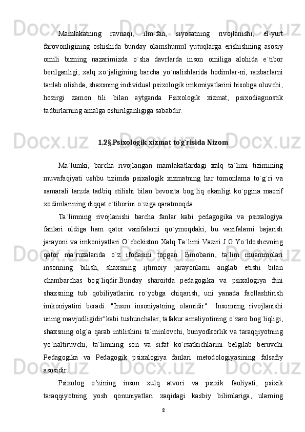 Mamlakatning   ravnaqi,   ilm-fan,   siyosatning   rivojlanishi,   el-yurt
farovonligining   oshishida   bunday   olamshumul   yutuqlarga   erishishning   asosiy
omili   bizning   nazarimizda   o`sha   davrlarda   inson   omiliga   alohida   e`tibor
berilganligi,   xalq   xo`jaligining   barcha   yo`nalishlarida   hodimlar-ni,   raxbarlarni
tanlab olishda, shaxsning individual psixologik imkoniyatlarini hisobga oluvchi,
hozirgi   zamon   tili   bilan   aytganda   Psixologik   xizmat,   psixodiagnostik
tadbirlarning amalga oshirilganligiga sababdir. 
1.2 § .Psixologik xizmat to`g`risida Nizom
Ma`lumki,   barcha   rivojlangan   mamlakatlardagi   xalq   ta`limi   tizimining
muvafaqiyati   ushbu   tizimda   psixalogik   xizmatning   har   tomonlama   to`g`ri   va
samarali   tarzda   tadbiq   etilishi   bilan   bevosita   bog`liq   ekanligi   ko`pgina   maorif
xodimlarining diqqat e`tiborini o`ziga qaratmoqda. 
Ta`limning   rivojlanishi   barcha   fanlar   kabi   pedagogika   va   psixalogiya
fanlari   oldiga   ham   qator   vazifalarni   qo`ymoqdaki,   bu   vazifalarni   bajarish
jarayoni va imkoniyatlari O`ebekiston Xalq Ta`limi Vaziri J.G.Yo`ldoshevning
qator   ma`ruzalarida   o`z   ifodasini   topgan.   Binobarin,   ta`lim   muammolari
insonning   bilish,   shaxsning   ijtimoiy   jarayonlarni   anglab   etishi   bilan
chambarchas   bog`liqdir.Bunday   sharoitda   pedagogika   va   psixalogiya   fani
shaxsning   tub   qobiliyatlarini   ro`yobga   chiqarish,   uni   yanada   faollashtirish
imkoniyatini   beradi.   "Inson   insoniyatning   olamidir"   "Insonning   rivojlanishi
uning mavjudligidir"kabi tushunchalar, tafakur amaliyotining o`zaro bog`liqligi,
shaxsning   olg`a   qarab   intilishini   ta`minlovchi,   bunyodkorlik   va   taraqqiyotning
yo`naltiruvchi,   ta`limning   son   va   sifat   ko`rsatkichlarini   belgilab   beruvchi
Pedagogika   va   Pedagogik   psixalogiya   fanlari   metodologiyasining   falsafiy
asosidir. 
Psixolog   o’zining   inson   xulq   atvori   va   psixik   faoliyati,   psixik
taraqqiyotning   yosh   qonuniyatlari   xaqidagi   kasbiy   bilimlariga,   ularning
8 