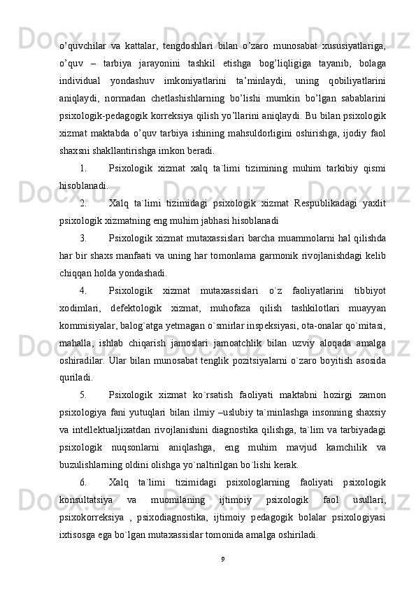 o’quvchilar   va   kattalar,   tengdoshlari   bilan   o’zaro   munosabat   xususiyatlariga,
o’quv   –   tarbiya   jarayonini   tashkil   etishga   bog’liqligiga   tayanib,   bolaga
individual   yondashuv   imkoniyatlarini   ta’minlaydi,   uning   qobiliyatlarini
aniqlaydi,   normadan   chetlashishlarning   bo’lishi   mumkin   bo’lgan   sabablarini
psixologik-pedagogik korreksiya qilish yo’llarini aniqlaydi. Bu bilan psixologik
xizmat maktabda o’quv  tarbiya ishining mahsuldorligini oshirishga,  ijodiy  faol
shaxsni shakllantirishga imkon beradi. 
1. Psixologik   xizmat   xalq   ta`limi   tizimining   muhim   tarkibiy   qismi
hisoblanadi. 
2. Xalq   ta`limi   tizimidagi   psixologik   xizmat   Respublikadagi   yaxlit
psixologik xizmatning eng muhim jabhasi hisoblanadi 
3. Psixologik xizmat mutaxassislari barcha muammolarni hal qilishda
har bir shaxs manfaati  va uning har tomonlama garmonik rivojlanishdagi kelib
chiqqan holda yondashadi. 
4. Psixologik   xizmat   mutaxassislari   o`z   faoliyatlarini   tibbiyot
xodimlari,   defektologik   xizmat,   muhofaza   qilish   tashkilotlari   muayyan
kommisiyalar, balog`atga yetmagan o`smirlar inspeksiyasi, ota-onalar qo`mitasi,
mahalla,   ishlab   chiqarish   jamoslari   jamoatchlik   bilan   uzviy   aloqada   amalga
oshiradilar.  Ular bilan munosabat tenglik pozitsiyalarni  o`zaro  boyitish asosida
quriladi. 
5. Psixologik   xizmat   ko`rsatish   faoliyati   maktabni   hozirgi   zamon
psixologiya  fani yutuqlari   bilan  ilmiy  –uslubiy   ta`minlashga  insonning  shaxsiy
va intellektualjixatdan  rivojlanishini diagnostika  qilishga, ta`lim  va tarbiyadagi
psixologik   nuqsonlarni   aniqlashga,   eng   muhim   mavjud   kamchilik   va
buzulishlarning oldini olishga yo`naltirilgan bo`lishi kerak. 
6. Xalq   ta`limi   tizimidagi   psixologlarning   faoliyati   psixologik
konsultatsiya   va   muomilaning   ijtimoiy   psixologik   faol   usullari,
psixokorreksiya   ,   psixodiagnostika,   ijtimoiy   pedagogik   bolalar   psixologiyasi
ixtisosga ega bo`lgan mutaxassislar tomonida amalga oshiriladi. 
9 