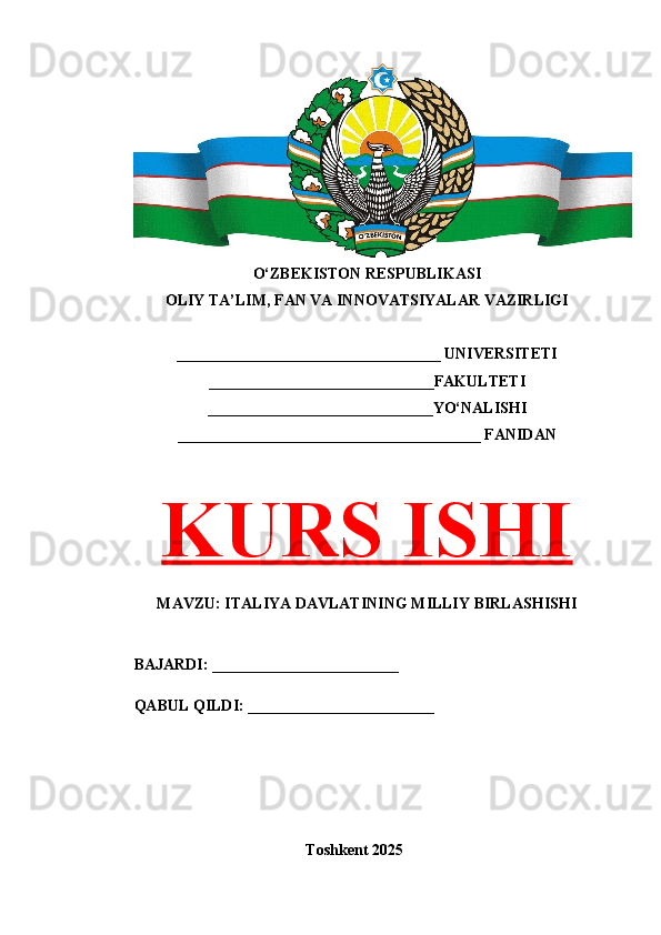 O‘ZBEKISTON RESPUBLIKASI 
OLIY TA’LIM, FAN VA INNOVATSIYALAR VAZIRLIGI
__________________________________ UNIVERSITETI
_____________________________FAKULTETI
_____________________________YO‘NALISHI
_______________________________________ FANIDAN
KURS ISHI
MAVZU: ITALIYA DAVLATINING MILLIY BIRLASHISHI
BAJARDI: ________________________
QABUL QILDI: ________________________
Toshkent 202 5 
