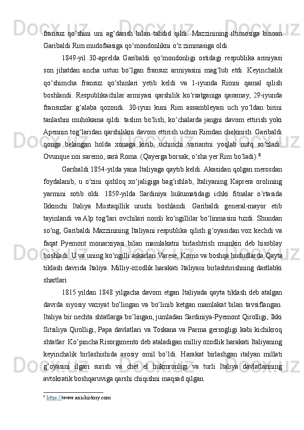 fransuz   qo shini   uni   ag darish   bilan   tahdid   qildi.   Mazzinining   iltimosiga   binoanʻ ʻ
Garibaldi Rim mudofaasiga qo mondonlikni o z zimmasiga oldi.	
ʻ ʻ
1849-yil   30-aprelda   Garibaldi   qo mondonligi   ostidagi   respublika   armiyasi	
ʻ
son   jihatdan   ancha   ustun   bo lgan   fransuz   armiyasini   mag lub   etdi.   Keyinchalik	
ʻ ʻ
qo shimcha   fransuz   qo shinlari   yetib   keldi   va   1-iyunda   Rimni   qamal   qilish	
ʻ ʻ
boshlandi.   Respublikachilar   armiyasi   qarshilik   ko rsatganiga   qaramay,   29-iyunda	
ʻ
fransuzlar   g alaba   qozondi.   30-iyun   kuni   Rim   assambleyasi   uch   yo ldan   birini	
ʻ ʻ
tanlashni   muhokama   qildi:   taslim   bo lish,   ko chalarda  jangni   davom   ettirish   yoki	
ʻ ʻ
Apennin tog laridan qarshilikni davom ettirish uchun Rimdan chekinish. Garibaldi	
ʻ
qonga   belangan   holda   xonaga   kirib,   uchinchi   variantni   yoqlab   nutq   so zladi:	
ʻ
Ovunque noi saremo, sarà Roma. (Qayerga borsak, o sha yer Rim bo ladi).	
ʻ ʻ 8
Garibaldi 1854-yilda yana Italiyaga qaytib keldi. Akasidan qolgan merosdan
foydalanib,   u   o zini   qishloq   xo jaligiga   bag ishlab,   Italiyaning   Kaprera   orolining	
ʻ ʻ ʻ
yarmini   sotib   oldi.   1859-yilda   Sardiniya   hukumatidagi   ichki   fitnalar   o rtasida	
ʻ
Ikkinchi   Italiya   Mustaqillik   urushi   boshlandi.   Garibaldi   general-mayor   etib
tayinlandi va Alp tog lari ovchilari nomli ko ngillilar bo linmasini tuzdi. Shundan	
ʻ ʻ ʻ
so ng, Garibaldi Mazzinining Italiyani respublika qilish g oyasidan voz kechdi va	
ʻ ʻ
faqat   Pyemont   monarxiyasi   bilan   mamlakatni   birlashtrish   mumkin   deb   hisoblay
boshladi. U va uning ko ngilli askarlari Varese, Komo va boshqa hududlarda 	
ʻ Qayta
tiklash davrida Italiya. Milliy-ozodlik harakati Italiyani birlashtirishning dastlabki
shartlari
1815 yildan 1848 yilgacha davom  etgan Italiyada qayta tiklash deb atalgan
davrda   siyosiy   vaziyat   bo’lingan   va   bo’linib   ketgan   mamlakat   bilan   tavsiflangan.
Italiya bir nechta shtatlarga bo’lingan, jumladan Sardiniya-Pyemont Qirolligi, Ikki
Sitsiliya Qirolligi, Papa davlatlari va Toskana va Parma gersogligi kabi kichikroq
shtatlar. Ko’pincha Risorgimento deb ataladigan milliy ozodlik harakati Italiyaning
keyinchalik   birlashishida   asosiy   omil   bo’ldi.   Harakat   birlashgan   italyan   millati
g’oyasini   ilgari   surish   va   chet   el   hukmronligi   va   turli   Italiya   davlatlarining
avtokratik boshqaruviga qarshi chiqishni maqsad qilgan.
8
  https:// www.axishistory.com 