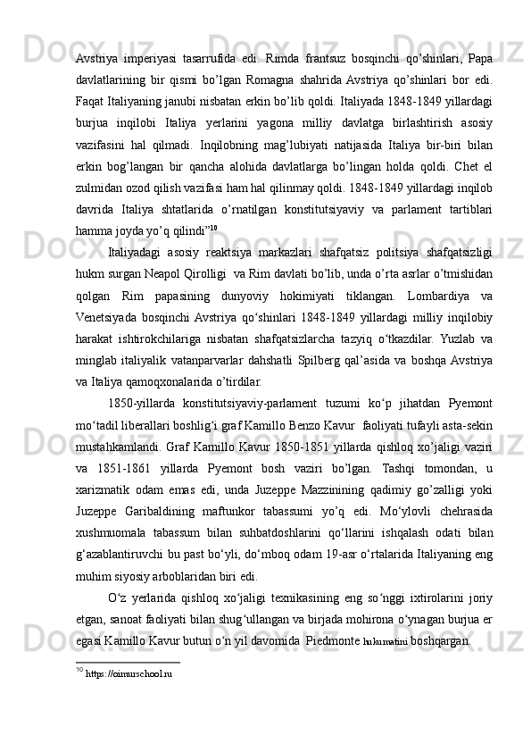 Avstriya   imperiyasi   tasarrufida   edi.   Rimda   frantsuz   bosqinchi   qo’shinlari,   Papa
davlatlarining   bir   qismi   bo’lgan   Romagna   shahrida  Avstriya   qo’shinlari   bor   edi.
Faqat Italiyaning janubi nisbatan erkin bo’lib qoldi. Italiyada 1848-1849 yillardagi
burjua   inqilobi   Italiya   yerlarini   yagona   milliy   davlatga   birlashtirish   asosiy
vazifasini   hal   qilmadi.   Inqilobning   mag’lubiyati   natijasida   Italiya   bir-biri   bilan
erkin   bog’langan   bir   qancha   alohida   davlatlarga   bo’lingan   holda   qoldi.   Chet   el
zulmidan ozod qilish vazifasi ham hal qilinmay qoldi. 1848-1849 yillardagi inqilob
davrida   Italiya   shtatlarida   o’rnatilgan   konstitutsiyaviy   va   parlament   tartiblari
hamma joyda yo’q qilindi” 10
Italiyadagi   asosiy   reaktsiya   markazlari   shafqatsiz   politsiya   shafqatsizligi
hukm surgan Neapol Qirolligi  va Rim davlati bo’lib, unda o’rta asrlar o’tmishidan
qolgan   Rim   papasining   dunyoviy   hokimiyati   tiklangan.   Lombardiya   va
Venetsiyada   bosqinchi  Avstriya   qo shinlari   1848-1849   yillardagi   milliy   inqilobiyʻ
harakat   ishtirokchilariga   nisbatan   shafqatsizlarcha   tazyiq   o tkazdilar.   Yuzlab   va	
ʻ
minglab   italiyalik   vatanparvarlar   dahshatli   Spilberg   qal’asida   va   boshqa  Avstriya
va Italiya qamoqxonalarida o’tirdilar.
1850-yillarda   konstitutsiyaviy-parlament   tuzumi   ko p   jihatdan   Pyemont
ʻ
mo tadil liberallari boshlig i graf Kamillo Benzo Kavur  faoliyati tufayli asta-sekin	
ʻ ʻ
mustahkamlandi.   Graf   Kamillo   Kavur   1850-1851   yillarda   qishloq   xo’jaligi   vaziri
va   1851-1861   yillarda   Pyemont   bosh   vaziri   bo’lgan.   Tashqi   tomondan,   u
xarizmatik   odam   emas   edi,   unda   Juzeppe   Mazzinining   qadimiy   go’zalligi   yoki
Juzeppe   Garibaldining   maftunkor   tabassumi   yo’q   edi.   Mo‘ylovli   chehrasida
xushmuomala   tabassum   bilan   suhbatdoshlarini   qo‘llarini   ishqalash   odati   bilan
g‘azablantiruvchi bu past bo‘yli, do‘mboq odam 19-asr o‘rtalarida Italiyaning eng
muhim siyosiy arboblaridan biri edi. 
O z   yerlarida   qishloq   xo jaligi   texnikasining   eng   so nggi   ixtirolarini   joriy	
ʻ ʻ ʻ
etgan, sanoat faoliyati bilan shug ullangan va birjada mohirona o ynagan burjua er	
ʻ ʻ
egasi Kamillo Kavur butun o n yil davomida  Piedmonte 	
ʻ hukumatini  boshqargan.
10
  https://oimurschool.ru 