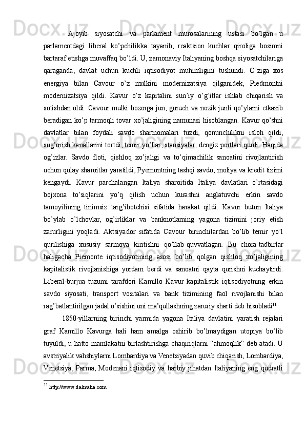   Ajoyib   siyosatchi   va   parlament   murosalarining   ustasi   bo’lgan   u
parlamentdagi   liberal   ko’pchilikka   tayanib,   reaktsion   kuchlar   qiroliga   bosimni
bartaraf etishga muvaffaq bo’ldi. U, zamonaviy Italiyaning boshqa siyosatchilariga
qaraganda,   davlat   uchun   kuchli   iqtisodiyot   muhimligini   tushundi.   O’ziga   xos
energiya   bilan   Cavour   o’z   mulkini   modernizatsiya   qilganidek,   Piedmontni
modernizatsiya   qildi.   Kavur   o’z   kapitalini   sun’iy   o’g’itlar   ishlab   chiqarish   va
sotishdan oldi. Cavour mulki bozorga jun, guruch va nozik junli qo’ylarni etkazib
beradigan ko’p tarmoqli tovar xo’jaligining namunasi hisoblangan. Kavur qo’shni
davlatlar   bilan   foydali   savdo   shartnomalari   tuzdi,   qonunchilikni   isloh   qildi,
sug’orish kanallarini tortdi, temir yo’llar, stansiyalar, dengiz portlari qurdi. Haqida
og’izlar.   Savdo   floti,   qishloq   xo’jaligi   va   to’qimachilik   sanoatini   rivojlantirish
uchun qulay sharoitlar yaratildi, Pyemontning tashqi savdo, moliya va kredit tizimi
kengaydi.   Kavur   parchalangan   Italiya   sharoitida   Italiya   davlatlari   o’rtasidagi
bojxona   to’siqlarini   yo’q   qilish   uchun   kurashni   anglatuvchi   erkin   savdo
tamoyilining   tinimsiz   targ’ibotchisi   sifatida   harakat   qildi.   Kavur   butun   Italiya
bo’ylab   o’lchovlar,   og’irliklar   va   banknotlarning   yagona   tizimini   joriy   etish
zarurligini   yoqladi.   Aktsiyador   sifatida   Cavour   birinchilardan   bo’lib   temir   yo’l
qurilishiga   xususiy   sarmoya   kiritishni   qo’llab-quvvatlagan.   Bu   chora-tadbirlar
haligacha   Piemonte   iqtisodiyotining   asosi   bo’lib   qolgan   qishloq   xo’jaligining
kapitalistik   rivojlanishiga   yordam   berdi   va   sanoatni   qayta   qurishni   kuchaytirdi.
Liberal-burjua   tuzumi   tarafdori   Kamillo   Kavur   kapitalistik   iqtisodiyotning   erkin
savdo   siyosati,   transport   vositalari   va   bank   tizimining   faol   rivojlanishi   bilan
rag’batlantirilgan jadal o’sishini uni ma’qullashning zaruriy sharti deb hisobladi 11
1850-yillarning   birinchi   yarmida   yagona   Italiya   davlatini   yaratish   rejalari
graf   Kamillo   Kavurga   hali   ham   amalga   oshirib   bo’lmaydigan   utopiya   bo’lib
tuyuldi,  u   hatto  mamlakatni   birlashtirishga   chaqiriqlarni   “ahmoqlik”   deb  atadi.   U
avstriyalik vahshiylarni Lombardiya va Venetsiyadan quvib chiqarish, Lombardiya,
Venetsiya,   Parma,   Modenani   iqtisodiy   va   harbiy   jihatdan   Italiyaning   eng   qudratli
11
  http://www.dalmatia.com   