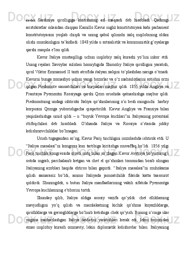 davlati   Sardiniya   qirolligiga   kiritishning   asl   maqsadi   deb   hisobladi.   Qadimgi
aristokratlar oilasidan chiqqan Kamillo Kavur ingliz konstitutsiyasi kabi parlament
konstitutsiyasini   yoqlab   chiqdi   va   uning   qabul   qilinishi   xalq   inqilobining   oldini
olishi mumkinligini ta’kidladi. 1848 yilda u sotsialistik va kommunistik g’oyalarga
qarshi maqola e’lon qildi.
  Kavur   Italiya   mustaqilligi   uchun   inqilobiy   xalq   kurashi   yo’lini   inkor   etdi.
Uning   rejalari   Savoylar   sulolasi   homiyligida   Shimoliy   Italiya   qirolligini   yaratish,
qirol Viktor Emmanuel II taxti atrofida italyan xalqini to‘plashdan nariga o‘tmadi.
Kavurni bunga xomashyo uchun yangi bozorlar va o’z mahsulotlarini sotishni orzu
qilgan   Piedmonte   sanoatchilari   va   burjualari   majbur   qildi.   1855   yilda  Angliya   va
Frantsiya   Pyemontni   Rossiyaga   qarshi   Qrim   urushida   qatnashishga   majbur   qildi.
Piedmontning   undagi   ishtiroki   Italiya   qo’shinlarining   o’n   besh   minginchi     harbiy
korpusini   Qrimga   yuborishgacha   qisqartirildi.   Kavur  Angliya   va   Fransiya   bilan
yaqinlashishga   umid   qildi   –   u   “buyuk  Yevropa   kuchlari”ni   Italiyaning   potentsial
ittifoqchilari   deb   hisobladi.   O’shanda   Italiya   va   Rossiya   o’rtasida   jiddiy
kelishmovchiliklar bo’lmagan. 
Urush tugagandan so’ng, Kavur Parij tinchligini imzolashda ishtirok etdi. U
“Italiya   masalasi”ni   kongress   kun   tartibiga   kiritishga   muvaffaq   bo‘ldi.   1856   yilgi
Parij tinchlik kongressida olovli nutq bilan so’zlagan Kavur Avstriya bo’yinturug’i
ostida   ingrab,   parchalanib   ketgan   va   chet   el   qo’shinlari   tomonidan   bosib   olingan
Italiyaning   azoblari   haqida   ehtiros   bilan   gapirdi.   “Italiya   masalasi”ni   muhokama
qilish   samarasiz   bo’ldi,   ammo   Italiyada   jamoatchilik   fikrida   katta   taassurot
qoldirdi.   Shuningdek,   u   butun   Italiya   manfaatlarining   vakili   sifatida   Pyemontga
Yevropa kuchlarining e’tiborini tortdi.
Shunday   qilib,   Italiya   oldiga   asosiy   vazifa   qo’yildi:   chet   elliklarning
mavjudligini   yo’q   qilish   va   mamlakatning   kichik   qo’shma   knyazliklarga,
qirolliklarga va gersogliklarga bo’linib ketishiga chek qo’yish. Buning o’rniga ular
yagona   markazlashgan   Italiya   davlatini   yaratishlari   kerak   edi,   lekin   tomonidan
emas   inqilobiy   kurash   ommaviy,   lekin   diplomatik   kelishuvlar   bilan.   Italiyaning 