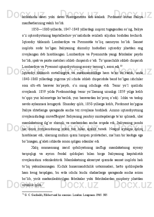 birlashishi   davri   yoki   davri   Risorgimento   deb   ataladi.   Piedmont   butun   Italiya
manfaatlarining vakili bo’ldi.
1850—1860-yillarda, 1847-1848 yillardagi inqiroz tugagandan so ng, Italiyaʻ
o z iqtisodiyotining kapitallashuv yo nalishida sezilarli siljishni boshdan kechirdi.	
ʻ ʻ
Iqtisodiy   tiklanish   Lombardiya   va   Piemontda   to’liq   namoyon   bo’ldi.   Sanoat
inqilobi   sodir   bo’lgan   Italiyaning   shimoliy   hududlari   iqtisodiy   jihatdan   eng
rivojlangan   deb   hisoblangan.   Lombardiya   va   Pyemontda   yangi   fabrikalar   paydo
bo ldi, ipak va paxta matolari ishlab chiqarish o sdi. To qimachilik ishlab chiqarish
ʻ ʻ ʻ
Lombardiya va Pyemont iqtisodiyotining asosiy tarmog i, asosi edi.	
ʻ 12
Iqtisodiy   tiklanish   metallurgiya   va   mashinasozlikga   ham   ta’sir   ko’rsatdi,   unda
1840-1860  yillardagi   yigirma  yil  ichida  ishlab  chiqarishda  band  bo’lgan  ishchilar
soni   olti-etti   baravar   ko’payib,   o’n   ming   ishchiga   etdi.   Temir   yo’l   qurilishi
rivojlandi.   1859   yilda   Piedmontdagi   temir   yo’llarning   uzunligi   1859   yilga   kelib
to’qqiz   yuz   kilometrga   ko’tarildi,   yuz   baravardan   ko’proq   o’sdi).   Ichki   va   tashqi
savdo aylanmasi kengaydi. Shunday qilib, 1850-yillarga kelib, Piedmont ko’pgina
Italiya   shtatlariga   qaraganda   ancha   tez   rivojlana   boshladi.  Ammo   iqtisodiyotning
rivojlanishidagi muvaffaqiyat Italiyaning janubiy mintaqalariga ta’sir qilmadi, ular
mamlakatning   ilg’or   shimoli   va   markazidan   ancha   orqada   edi.   Italiyaning   janubi
har   doim   rivojlanishning   sekin   turi   bilan   ajralib   turadi.   Neapol   ayniqsa   qoloq
hisoblanar edi, ularning muhim qismi lumpen proletarlari, ma’lum bir kasbga ega
bo’lmagan, g’alati ishlarda omon qolgan odamlar edi.
Xalq   ommasining   xarid   qobiliyatining   zaifligi   mamlakatning   siyosiy
tarqoqligi   va   ayrim   feodal   qoldiqlari   bilan   birga   Italiyaning   kapitalistik
rivojlanishini   sekinlashtirdi.   Mamlakatning   aksariyat   qismida   sanoat   inqilobi   hali
to’liq   yakunlanmagan.   Kichik   hunarmandchilik   ustaxonalari,   hatto   qishloqlarda
ham   keng   tarqalgan,   bu   erda   ishchi   kuchi   shaharlarga   qaraganda   ancha   arzon
bo’lib,   yirik   markazlashtirilgan   fabrikalar   yoki   fabrikalardan   miqdoriy   jihatdan
ustunlik qildi.
12
  G. C. Garibaldi, Hibbert and his enemies. London: Longmans.1965. 385 