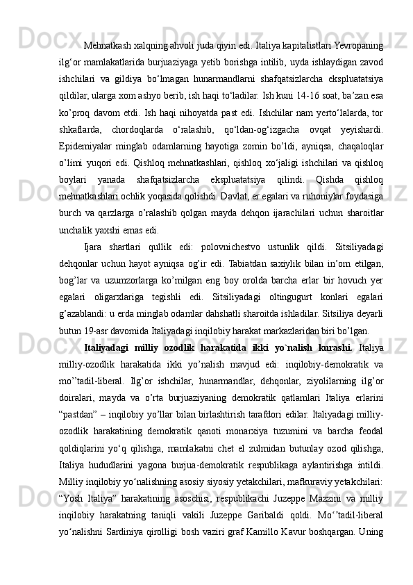 Mehnatkash xalqning ahvoli juda qiyin edi. Italiya kapitalistlari Yevropaning
ilg‘or mamlakatlarida burjuaziyaga yetib borishga intilib, uyda ishlaydigan zavod
ishchilari   va   gildiya   bo‘lmagan   hunarmandlarni   shafqatsizlarcha   ekspluatatsiya
qildilar, ularga xom ashyo berib, ish haqi to‘ladilar. Ish kuni 14-16 soat, ba’zan esa
ko’proq   davom   etdi.   Ish   haqi   nihoyatda   past   edi.   Ishchilar   nam   yerto‘lalarda,   tor
shkaflarda,   chordoqlarda   o‘ralashib,   qo‘ldan-og‘izgacha   ovqat   yeyishardi.
Epidemiyalar   minglab   odamlarning   hayotiga   zomin   bo’ldi,   ayniqsa,   chaqaloqlar
o’limi   yuqori   edi.   Qishloq   mehnatkashlari,   qishloq   xo‘jaligi   ishchilari   va   qishloq
boylari   yanada   shafqatsizlarcha   ekspluatatsiya   qilindi.   Qishda   qishloq
mehnatkashlari ochlik yoqasida qolishdi. Davlat, er egalari va ruhoniylar foydasiga
burch   va   qarzlarga   o’ralashib   qolgan   mayda   dehqon   ijarachilari   uchun   sharoitlar
unchalik yaxshi emas edi.
  Ijara   shartlari   qullik   edi:   polovnichestvo   ustunlik   qildi.   Sitsiliyadagi
dehqonlar   uchun   hayot   ayniqsa   og’ir   edi.  Tabiatdan   saxiylik   bilan   in’om   etilgan,
bog’lar   va   uzumzorlarga   ko’milgan   eng   boy   orolda   barcha   erlar   bir   hovuch   yer
egalari   oligarxlariga   tegishli   edi.   Sitsiliyadagi   oltingugurt   konlari   egalari
g’azablandi: u erda minglab odamlar dahshatli sharoitda ishladilar. Sitsiliya deyarli
butun 19-asr davomida Italiyadagi inqilobiy harakat markazlaridan biri bo’lgan.
Italiyadagi   milliy   ozodlik   harakatida   ikki   yo`nalish   kurashi.   Italiya
milliy-ozodlik   harakatida   ikki   yo’nalish   mavjud   edi:   inqilobiy-demokratik   va
mo’’tadil-liberal.   Ilg’or   ishchilar,   hunarmandlar,   dehqonlar,   ziyolilarning   ilg’or
doiralari,   mayda   va   o’rta   burjuaziyaning   demokratik   qatlamlari   Italiya   erlarini
“pastdan” – inqilobiy yo’llar bilan birlashtirish tarafdori edilar. Italiyadagi milliy-
ozodlik   harakatining   demokratik   qanoti   monarxiya   tuzumini   va   barcha   feodal
qoldiqlarini   yo‘q   qilishga,   mamlakatni   chet   el   zulmidan   butunlay   ozod   qilishga,
Italiya   hududlarini   yagona   burjua-demokratik   respublikaga   aylantirishga   intildi.
Milliy inqilobiy yo nalishning asosiy siyosiy yetakchilari, mafkuraviy yetakchilari:ʻ
“Yosh   Italiya”   harakatining   asoschisi,   respublikachi   Juzeppe   Mazzini   va   milliy
inqilobiy   harakatning   taniqli   vakili   Juzeppe   Garibaldi   qoldi.   Mo tadil-liberal	
ʻʼ
yo nalishni Sardiniya qirolligi bosh vaziri graf Kamillo Kavur boshqargan. Uning	
ʻ 