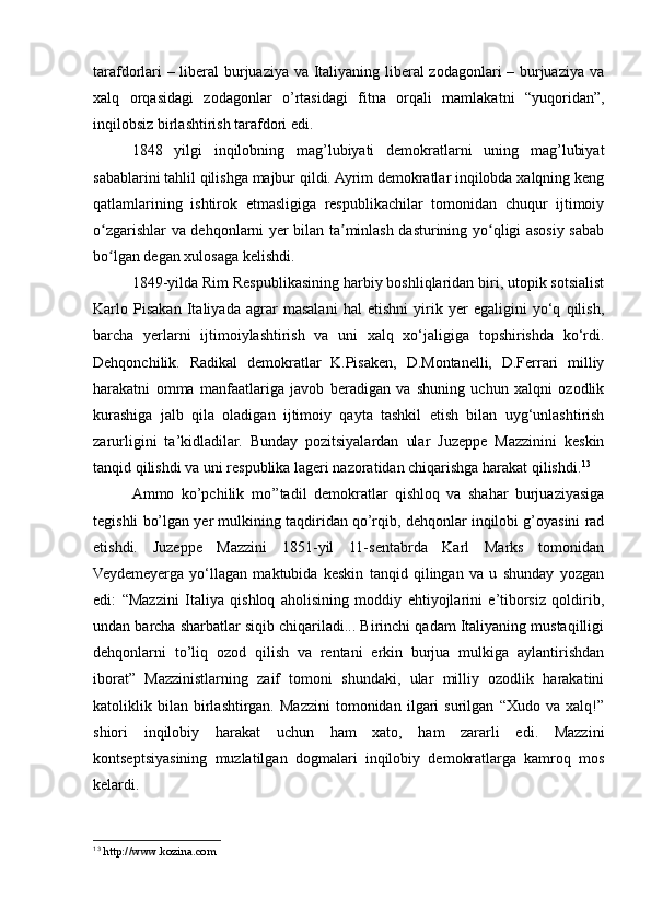 tarafdorlari – liberal burjuaziya va Italiyaning liberal zodagonlari – burjuaziya va
xalq   orqasidagi   zodagonlar   o’rtasidagi   fitna   orqali   mamlakatni   “yuqoridan”,
inqilobsiz birlashtirish tarafdori edi.
1848   yilgi   inqilobning   mag’lubiyati   demokratlarni   uning   mag’lubiyat
sabablarini tahlil qilishga majbur qildi. Ayrim demokratlar inqilobda xalqning keng
qatlamlarining   ishtirok   etmasligiga   respublikachilar   tomonidan   chuqur   ijtimoiy
o zgarishlar va dehqonlarni yer bilan ta minlash dasturining yo qligi asosiy sababʻ ʼ ʻ
bo lgan degan xulosaga kelishdi. 
ʻ
1849-yilda Rim Respublikasining harbiy boshliqlaridan biri, utopik sotsialist
Karlo   Pisakan   Italiyada   agrar   masalani   hal   etishni   yirik   yer   egaligini   yo‘q   qilish,
barcha   yerlarni   ijtimoiylashtirish   va   uni   xalq   xo‘jaligiga   topshirishda   ko‘rdi.
Dehqonchilik.   Radikal   demokratlar   K.Pisaken,   D.Montanelli,   D.Ferrari   milliy
harakatni   omma   manfaatlariga   javob   beradigan   va   shuning   uchun   xalqni   ozodlik
kurashiga   jalb   qila   oladigan   ijtimoiy   qayta   tashkil   etish   bilan   uyg‘unlashtirish
zarurligini   ta’kidladilar.   Bunday   pozitsiyalardan   ular   Juzeppe   Mazzinini   keskin
tanqid qilishdi va uni respublika lageri nazoratidan chiqarishga harakat qilishdi. 13
Ammo   ko’pchilik   mo’’tadil   demokratlar   qishloq   va   shahar   burjuaziyasiga
tegishli bo’lgan yer mulkining taqdiridan qo’rqib, dehqonlar inqilobi g’oyasini rad
etishdi.   Juzeppe   Mazzini   1851-yil   11-sentabrda   Karl   Marks   tomonidan
Veydemeyerga   yo‘llagan   maktubida   keskin   tanqid   qilingan   va   u   shunday   yozgan
edi:   “Mazzini   Italiya   qishloq   aholisining   moddiy   ehtiyojlarini   e’tiborsiz   qoldirib,
undan barcha sharbatlar siqib chiqariladi... Birinchi qadam Italiyaning mustaqilligi
dehqonlarni   to’liq   ozod   qilish   va   rentani   erkin   burjua   mulkiga   aylantirishdan
iborat”   Mazzinistlarning   zaif   tomoni   shundaki,   ular   milliy   ozodlik   harakatini
katoliklik   bilan   birlashtirgan.   Mazzini   tomonidan   ilgari   surilgan   “Xudo   va   xalq!”
shiori   inqilobiy   harakat   uchun   ham   xato,   ham   zararli   edi.   Mazzini
kontseptsiyasining   muzlatilgan   dogmalari   inqilobiy   demokratlarga   kamroq   mos
kelardi.
13
  http://www.kozina.com 