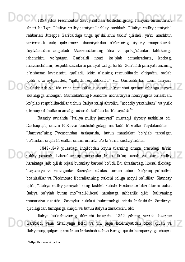 1857 yilda Piedmontda Savoy sulolasi boshchiligidagi Italiyani birlashtirish
shiori   bo’lgan   “Italiya   milliy   jamiyati”   ishlay   boshladi.   “Italiya   milliy   jamiyati”
rahbarlari   Juzeppe   Garibaldiga   unga   qo’shilishni   taklif   qilishdi,   ya’ni   mashhur,
xarizmatik   xalq   qahramoni   shaxsiyatidan   o’zlarining   siyosiy   maqsadlarida
foydalanishni   anglatadi.   Mazzinistlarning   fitna   va   qo zg olonlari   taktikasigaʻ ʻ
ishonchini   yo qotgan   Garibaldi   nomi   ko plab   demokratlarni,   kechagi	
ʻ ʻ
mazzinchilarni, respublikachilarni jamiyat safiga tortdi. Garibaldi jamiyat raisining
o‘rinbosari   lavozimini   egalladi,   lekin   o‘zining   respublikachi   e’tiqodini   saqlab
qoldi,   o‘zi   aytganidek,   “qalbida   respublikachi”   edi.   Garibaldi   har   doim   Italiyani
birlashtirish   yo’lida   unda   respublika   tuzumini   o’rnatishni   qurbon   qilishga   tayyor
ekanligiga ishongan. Mamlakatning Piemonte  monarxiyasi homiyligida birlashishi
ko’plab respublikachilar uchun Italiya xalqi ahvolini “moddiy yaxshilash” va yirik
ijtimoiy islohotlarni amalga oshirish kafolati bo’lib tuyuldi. 14
Rasmiy   ravishda   “Italiya   milliy   jamiyati”   mustaqil   siyosiy   tashkilot   edi.
Darhaqiqat,   undan   K.Kavur   boshchiligidagi   mo tadil   liberallar   foydalandilar   –	
ʻ
“Jamiyat”ning   Pyemontdan   tashqarida,   butun   mamlakat   bo ylab   tarqalgan	
ʻ
bo limlari orqali liberallar omma orasida o z ta sirini kuchaytirdilar.	
ʻ ʻ ʼ
  1848-1849   yillardagi   inqilobdan   keyin   ularning   omma   orasidagi   ta’siri
jiddiy   pasaydi.   Liberallarning   monarxlar   bilan   ittifoq   tuzish   va   ularni   milliy
harakatga jalb qilish rejasi butunlay barbod bo‘ldi. Bu shtatlardagi liberal fikrdagi
burjuaziya   va   zodagonlar   Savoylar   sulolasi   tomon   tobora   ko’proq   yo’naltira
boshladilar   va   Piedmonte   liberallarining   etakchi   roliga   moyil   bo’ldilar.   Shunday
qilib,   “Italiya   milliy   jamiyati”   ning   tashkil   etilishi   Piedmonte   liberallarini   butun
Italiya   bo’ylab   butun   mo’’tadil-liberal   harakatga   rahbarlik   qildi.   Italiyaning
monarxiya   asosida,   Savoylar   sulolasi   hukmronligi   ostida   birlashishi   Sardiniya
qirolligidan tashqariga chiqdi va butun italyan xarakterini oldi.
Italiya   birlashuvining   ikkinchi   bosqichi.   1862   yilning   yozida   Juzeppe
Garibaldi   yana   Sitsiliyaga   keldi   va   uni   papa   hokimiyatidan   ozod   qilish   va
Italiyaning qolgan qismi bilan birlashish uchun Rimga qarshi kampaniyaga chaqira
14
  https://en.m.wikipedia 