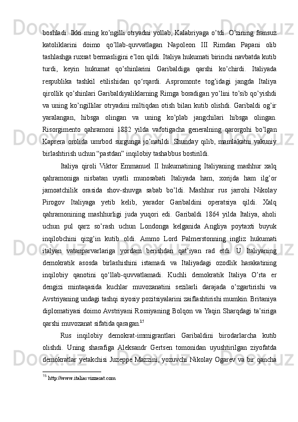 boshladi. Ikki ming ko’ngilli otryadni yollab, Kalabriyaga o’tdi. O’zining fransuz
katoliklarini   doimo   qo’llab-quvvatlagan   Napoleon   III   Rimdan   Papani   olib
tashlashga ruxsat bermasligini e’lon qildi. Italiya hukumati birinchi navbatda kutib
turdi,   keyin   hukumat   qo’shinlarini   Garibaldiga   qarshi   ko’chirdi.   Italiyada
respublika   tashkil   etilishidan   qo rqardi.   Aspromonte   tog’idagi   jangda   Italiyaʻ
qirollik qo’shinlari Garibaldiyaliklarning Rimga boradigan yo’lini to’sib qo’yishdi
va uning  ko’ngillilar  otryadini  miltiqdan  otish  bilan  kutib olishdi.  Garibaldi  og’ir
yaralangan,   hibsga   olingan   va   uning   ko’plab   jangchilari   hibsga   olingan.
Risorgimento   qahramoni   1882   yilda   vafotigacha   generalning   qarorgohi   bo’lgan
Kaprera   orolida   umrbod   surgunga   jo’natildi.   Shunday   qilib,   mamlakatni   yakuniy
birlashtirish uchun “pastdan” inqilobiy tashabbus bostirildi.
Italiya   qiroli   Viktor   Emmanuel   II   hukumatining   Italiyaning   mashhur   xalq
qahramoniga   nisbatan   uyatli   munosabati   Italiyada   ham,   xorijda   ham   ilg’or
jamoatchilik   orasida   shov-shuvga   sabab   bo’ldi.   Mashhur   rus   jarrohi   Nikolay
Pirogov   Italiyaga   yetib   kelib,   yarador   Garibaldini   operatsiya   qildi.   Xalq
qahramonining   mashhurligi   juda   yuqori   edi.   Garibaldi   1864   yilda   Italiya,   aholi
uchun   pul   qarz   so’rash   uchun   Londonga   kelganida   Angliya   poytaxti   buyuk
inqilobchini   qizg’in   kutib   oldi.   Ammo   Lord   Palmerstonning   ingliz   hukumati
italyan   vatanparvarlariga   yordam   berishdan   qat’iyan   rad   etdi.   U   Italiyaning
demokratik   asosda   birlashishini   istamadi   va   Italiyadagi   ozodlik   harakatining
inqilobiy   qanotini   qo‘llab-quvvatlamadi.   Kuchli   demokratik   Italiya   O’rta   er
dengizi   mintaqasida   kuchlar   muvozanatini   sezilarli   darajada   o’zgartirishi   va
Avstriyaning undagi tashqi siyosiy pozitsiyalarini zaiflashtirishi mumkin. Britaniya
diplomatiyasi   doimo  Avstriyani   Rossiyaning   Bolqon   va  Yaqin   Sharqdagi   ta’siriga
qarshi muvozanat sifatida qaragan. 15
Rus   inqilobiy   demokrat-immigrantlari   Garibaldini   birodarlarcha   kutib
olishdi.   Uning   sharafiga   Aleksandr   Gertsen   tomonidan   uyushtirilgan   ziyofatda
demokratlar yetakchisi Juzeppe Mazzini, yozuvchi Nikolay Ogarev va bir qancha
15
  http://www.italiasvizzerat.com 