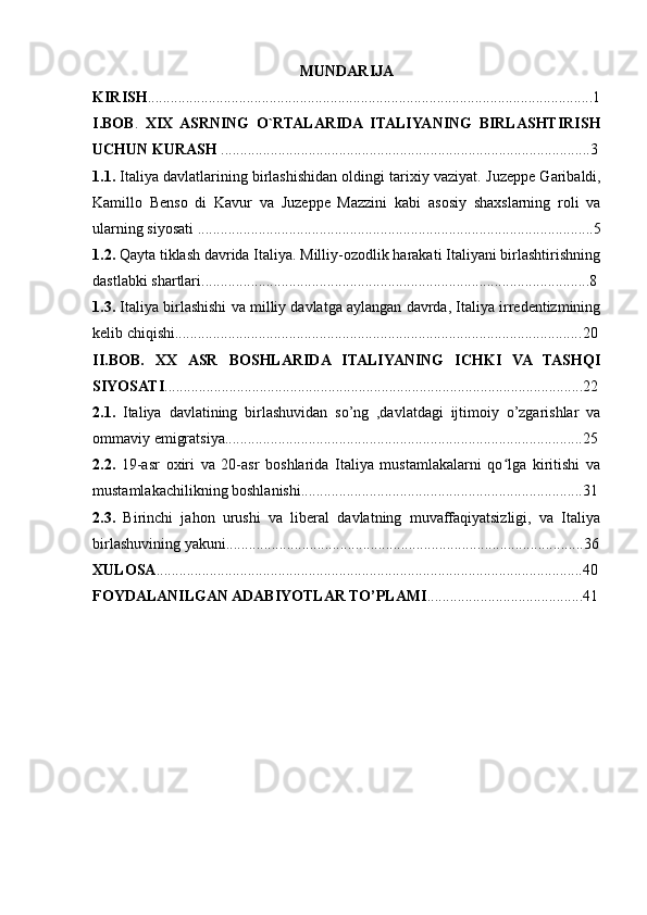 MUNDARIJA
KIRISH ..................................................................................................................... 1
I.BOB .   XIX  ASRNING   O`RTALARIDA  ITALIYANING   BIRLASHTIRISH
UCHUN KURASH  ................................................................................................. 3
1.1.  Italiya davlatlarining birlashishidan oldingi tarixiy vaziyat.   Juzeppe Garibaldi,
Kamillo   Benso   di   Kavur   va   Juzeppe   Mazzini   kabi   asosiy   shaxslarning   roli   va
ularning siyosati ........................................................................................................ 5
1.2.  Qayta tiklash davrida Italiya. Milliy-ozodlik harakati Italiyani birlashtirishning
dastlabki shartlari...................................................................................................... 8
1.3.  Italiya birlashishi va milliy davlatga aylangan davrda, Italiya irredentizmining
kelib chiqishi........................................................................................................... 20
II.BOB.   XX   ASR   BOSHLARIDA   ITALIYANING   ICHKI   VA   TASHQI
SIYOSATI .............................................................................................................. 22
2.1.   Italiya   davlatining   birlashuvidan   so’ng   ,davlatdagi   ijtimoiy   o’zgarishlar   va
ommaviy emigratsiya..............................................................................................25
2.2.   19-asr   oxiri   va   20-asr   boshlarida   Italiya   mustamlakalarni   qo lga   kiritishi   vaʻ
mustamlakachilikning boshlanishi.......................................................................... 31
2.3.   Birinchi   jahon   urushi   va   liberal   davlatning   muvaffaqiyatsizligi,   va   Italiya
birlashuvining yakuni.............................................................................................. 36
XULOSA ................................................................................................................ 40
FOYDALANILGAN ADABIYOTLAR TO’PLAMI ......................................... 41 
