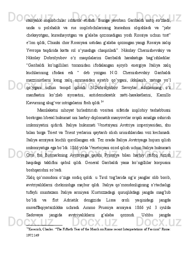 italiyalik   inqilobchilar   ishtirok   etishdi.   Bunga   javoban   Garibaldi   nutq   so’zladi,
unda   u   polshalik   va   rus   inqilobchilarining   kurashini   olqishladi   va   “jabr
chekayotgan,   kurashayotgan   va   g’alaba   qozonadigan   yosh   Rossiya   uchun   tost”
e’lon  qildi;  Chunki  chor  Rossiyasi  ustidan   g‘alaba   qozongan  yangi  Rossiya   xalqi
Yevropa   taqdirida   katta   rol   o‘ynashga   chaqiriladi”.   Nikolay   Chernishevskiy   va
Nikolay   Dobrolyubov   o’z   maqolalarini   Garibaldi   harakatiga   bag’ishladilar.
“Garibaldi   ko’ngillilari   tomonidan   ifodalangan   ajoyib   energiya   Italiya   xalq
kuchlarining   ifodasi   edi   “   deb   yozgan   N.G.   Chernishevskiy.   Garibaldi
mazzinistlarni   keng   xalq   ommasidan   ajratib   qo’ygani,   ikkilanib,   xatoga   yo’l
qo’ygani   uchun   tanqid   qilindi.   N.Dobrolyubov   Savoylar   sulolasining   o‘z
manfaatini   ko‘zlab   siyosatini,   antidemokratik   xatti-harakatlarini,   Kamillo
Kavurning ulug‘vor intrigalarini fosh qildi. 16
Mamlakatni   nihoyat   birlashtirish   vositasi   sifatida   inqilobiy   tashabbusni
bostirgan liberal hukumat uni harbiy-diplomatik manyovrlar orqali amalga oshirish
imkoniyatini   qidirdi.   Italiya   hukumati   Venetsiyani   Avstriya   imperiyasidan,   shu
bilan   birga   Triest   va   Trient   yerlarini   qaytarib   olish   urinishlaridan   voz   kechmadi.
Italiya armiyasi  kuchli qurollangan edi. Tez orada Italiya Avstriyaga hujum qilish
imkoniyatiga ega bo’ldi. 1866 yilda Venetsiyani ozod qilish uchun Italiya hukumati
Otto   fon   Bismarkning   Avstriyaga   qarshi   Prussiya   bilan   harbiy   ittifoq   tuzish
haqidagi   taklifini   qabul   qildi.   General   Garibaldi   yana   ko’ngillilar   korpusini
boshqarishni so’radi. 
Xalq   qo‘mondoni   o‘ziga   sodiq   qoldi:   u   Tirol   tog‘larida   og‘ir   janglar   olib   borib,
avstriyaliklarni   chekinishga   majbur   qildi.   Italiya   qo’mondonligining   o’rtachaligi
tufayli   muntazam   Italiya   armiyasi   Kustozzadagi   quruqlikdagi   jangda   mag’lub
bo’ldi   va   flot   Adriatik   dengizida   Lissa   oroli   yaqinidagi   jangda
muvaffaqiyatsizlikka   uchradi.   Ammo   Prussiya   armiyasi   1866   yil   3   iyulda
Sadovaya   jangida   avstriyaliklarni   g’alaba   qozondi.   Ushbu   jangda
16
Keserich, Charles. “The Fiftieth Year of the March on Rome recent Interpretations of Fascism” Rome:
1972.149 