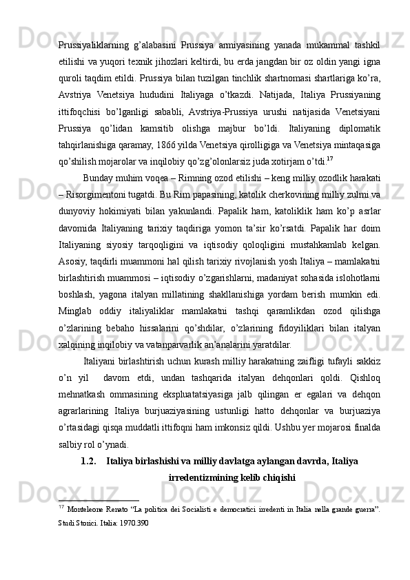 Prussiyaliklarning   g’alabasini   Prussiya   armiyasining   yanada   mukammal   tashkil
etilishi va yuqori texnik jihozlari keltirdi, bu erda jangdan bir oz oldin yangi igna
quroli taqdim etildi. Prussiya bilan tuzilgan tinchlik shartnomasi shartlariga ko’ra,
Avstriya   Venetsiya   hududini   Italiyaga   o’tkazdi.   Natijada,   Italiya   Prussiyaning
ittifoqchisi   bo’lganligi   sababli,   Avstriya-Prussiya   urushi   natijasida   Venetsiyani
Prussiya   qo’lidan   kamsitib   olishga   majbur   bo’ldi.   Italiyaning   diplomatik
tahqirlanishiga qaramay, 1866 yilda Venetsiya qirolligiga va Venetsiya mintaqasiga
qo’shilish mojarolar va inqilobiy qo’zg’olonlarsiz juda xotirjam o’tdi. 17
Bunday muhim voqea – Rimning ozod etilishi – keng milliy ozodlik harakati
– Risorgimentoni tugatdi. Bu Rim papasining, katolik cherkovining milliy zulmi va
dunyoviy   hokimiyati   bilan   yakunlandi.   Papalik   ham,   katoliklik   ham   ko’p   asrlar
davomida   Italiyaning   tarixiy   taqdiriga   yomon   ta’sir   ko’rsatdi.   Papalik   har   doim
Italiyaning   siyosiy   tarqoqligini   va   iqtisodiy   qoloqligini   mustahkamlab   kelgan.
Asosiy, taqdirli muammoni hal qilish tarixiy rivojlanish yosh Italiya – mamlakatni
birlashtirish muammosi – iqtisodiy o’zgarishlarni, madaniyat sohasida islohotlarni
boshlash,   yagona   italyan   millatining   shakllanishiga   yordam   berish   mumkin   edi.
Minglab   oddiy   italiyaliklar   mamlakatni   tashqi   qaramlikdan   ozod   qilishga
o’zlarining   bebaho   hissalarini   qo’shdilar,   o’zlarining   fidoyiliklari   bilan   italyan
xalqining inqilobiy va vatanparvarlik an’analarini yaratdilar.
Italiyani birlashtirish uchun kurash milliy harakatning zaifligi tufayli sakkiz
o’n   yil     davom   etdi,   undan   tashqarida   italyan   dehqonlari   qoldi.   Qishloq
mehnatkash   ommasining   ekspluatatsiyasiga   jalb   qilingan   er   egalari   va   dehqon
agrarlarining   Italiya   burjuaziyasining   ustunligi   hatto   dehqonlar   va   burjuaziya
o’rtasidagi qisqa muddatli ittifoqni ham imkonsiz qildi. Ushbu yer mojarosi finalda
salbiy rol o’ynadi.
1.2. Italiya birlashishi va milliy davlatga aylangan davrda, Italiya
irredentizmining kelib chiqishi
17
  Monteleone   Renato   “La   politica   dei   Socialisti   e   democratici   irredenti   in   Italia   nella   grande   guerra”.
Studi Storici. Italia: 1970.390 