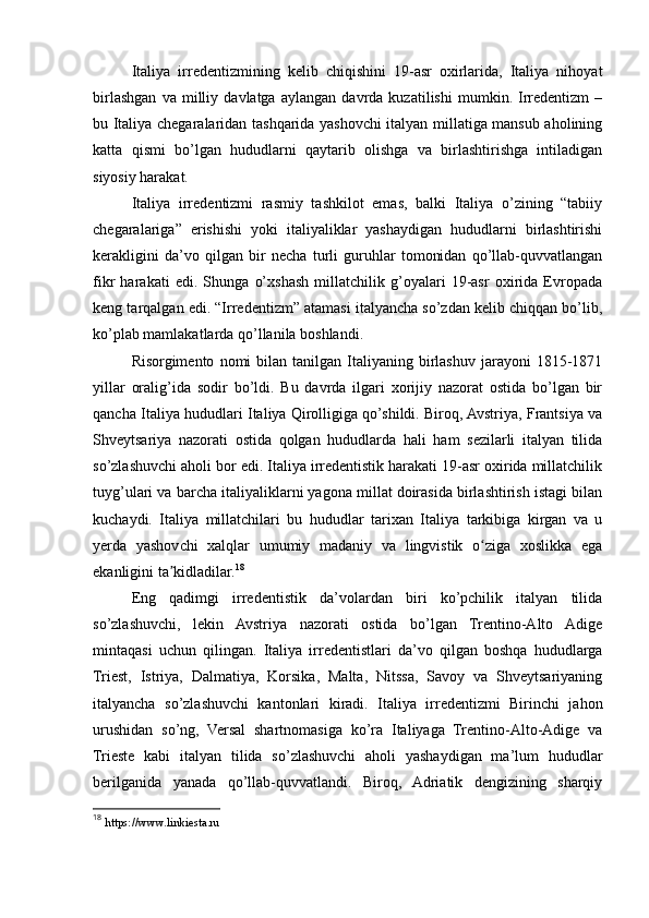 Italiya   irredentizmining   kelib   chiqishini   19-asr   oxirlarida,   Italiya   nihoyat
birlashgan   va   milliy   davlatga   aylangan   davrda   kuzatilishi   mumkin.   Irredentizm   –
bu Italiya chegaralaridan tashqarida yashovchi italyan millatiga mansub aholining
katta   qismi   bo’lgan   hududlarni   qaytarib   olishga   va   birlashtirishga   intiladigan
siyosiy harakat.
Italiya   irredentizmi   rasmiy   tashkilot   emas,   balki   Italiya   o’zining   “tabiiy
chegaralariga”   erishishi   yoki   italiyaliklar   yashaydigan   hududlarni   birlashtirishi
kerakligini   da’vo   qilgan   bir   necha   turli   guruhlar   tomonidan   qo’llab-quvvatlangan
fikr   harakati   edi.   Shunga   o’xshash   millatchilik   g’oyalari   19-asr   oxirida   Evropada
keng tarqalgan edi. “Irredentizm” atamasi italyancha so’zdan kelib chiqqan bo’lib,
ko’plab mamlakatlarda qo’llanila boshlandi.
Risorgimento   nomi  bilan  tanilgan   Italiyaning  birlashuv  jarayoni   1815-1871
yillar   oralig’ida   sodir   bo’ldi.   Bu   davrda   ilgari   xorijiy   nazorat   ostida   bo’lgan   bir
qancha Italiya hududlari Italiya Qirolligiga qo’shildi. Biroq, Avstriya, Frantsiya va
Shveytsariya   nazorati   ostida   qolgan   hududlarda   hali   ham   sezilarli   italyan   tilida
so’zlashuvchi aholi bor edi. Italiya irredentistik harakati 19-asr oxirida millatchilik
tuyg’ulari va barcha italiyaliklarni yagona millat doirasida birlashtirish istagi bilan
kuchaydi.   Italiya   millatchilari   bu   hududlar   tarixan   Italiya   tarkibiga   kirgan   va   u
yerda   yashovchi   xalqlar   umumiy   madaniy   va   lingvistik   o ziga   xoslikka   egaʻ
ekanligini ta kidladilar.	
ʼ 18
Eng   qadimgi   irredentistik   da’volardan   biri   ko’pchilik   italyan   tilida
so’zlashuvchi,   lekin   Avstriya   nazorati   ostida   bo’lgan   Trentino-Alto   Adige
mintaqasi   uchun   qilingan.   Italiya   irredentistlari   da’vo   qilgan   boshqa   hududlarga
Triest,   Istriya,   Dalmatiya,   Korsika,   Malta,   Nitssa,   Savoy   va   Shveytsariyaning
italyancha   so’zlashuvchi   kantonlari   kiradi.   Italiya   irredentizmi   Birinchi   jahon
urushidan   so’ng,   Versal   shartnomasiga   ko’ra   Italiyaga   Trentino-Alto-Adige   va
Trieste   kabi   italyan   tilida   so’zlashuvchi   aholi   yashaydigan   ma’lum   hududlar
berilganida   yanada   qo’llab-quvvatlandi.   Biroq,   Adriatik   dengizining   sharqiy
18
  https://www.linkiesta.ru 