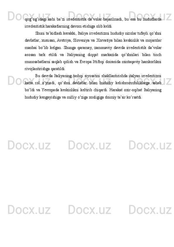 qirg’og’idagi   kabi   ba’zi   irredentistik   da’volar   bajarilmadi,   bu   esa   bu   hududlarda
irredentistik harakatlarning davom etishiga olib keldi.
Shuni ta’kidlash kerakki, Italiya irredentizmi hududiy nizolar tufayli qo’shni
davlatlar,  xususan,  Avstriya,  Sloveniya  va  Xorvatiya  bilan  keskinlik   va  mojarolar
manbai   bo’lib   kelgan.   Shunga   qaramay,   zamonaviy   davrda   irredentistik   da’volar
asosan   tark   etildi   va   Italiyaning   diqqat   markazida   qo’shnilari   bilan   tinch
munosabatlarni saqlab qolish va Evropa Ittifoqi doirasida mintaqaviy hamkorlikni
rivojlantirishga qaratildi.
Bu  davrda  Italiyaning tashqi  siyosatini   shakllantirishda  italyan irredentizmi
katta   rol   o‘ynadi,   qo‘shni   davlatlar   bilan   hududiy   kelishmovchiliklarga   sabab
bo‘ldi   va  Yevropada   keskinlikni   keltirib   chiqardi.   Harakat   oxir-oqibat   Italiyaning
hududiy kengayishiga va milliy o’ziga xosligiga doimiy ta’sir ko’rsatdi. 