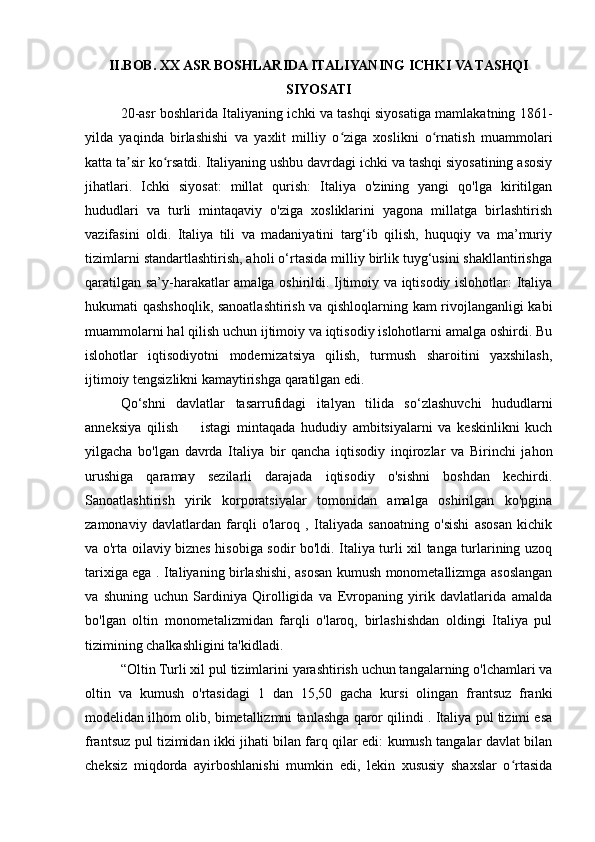 II.BOB. XX ASR BOSHLARIDA ITALIYANING ICHKI VA TASHQI
SIYOSATI
20-asr boshlarida Italiyaning ichki va tashqi siyosatiga mamlakatning 1861-
yilda   yaqinda   birlashishi   va   yaxlit   milliy   o ziga   xoslikni   o rnatish   muammolariʻ ʻ
katta ta sir ko rsatdi. Italiyaning ushbu davrdagi ichki va tashqi siyosatining asosiy	
ʼ ʻ
jihatlari.   Ichki   siyosat:   millat   qurish:   Italiya   o'zining   yangi   qo'lga   kiritilgan
hududlari   va   turli   mintaqaviy   o'ziga   xosliklarini   yagona   millatga   birlashtirish
vazifasini   oldi.   Italiya   tili   va   madaniyatini   targ‘ib   qilish,   huquqiy   va   ma’muriy
tizimlarni standartlashtirish, aholi o‘rtasida milliy birlik tuyg‘usini shakllantirishga
qaratilgan sa’y-harakatlar amalga oshirildi. Ijtimoiy va iqtisodiy islohotlar: Italiya
hukumati qashshoqlik, sanoatlashtirish va qishloqlarning kam rivojlanganligi kabi
muammolarni hal qilish uchun ijtimoiy va iqtisodiy islohotlarni amalga oshirdi. Bu
islohotlar   iqtisodiyotni   modernizatsiya   qilish,   turmush   sharoitini   yaxshilash,
ijtimoiy tengsizlikni kamaytirishga qaratilgan edi. 
Qo‘shni   davlatlar   tasarrufidagi   italyan   tilida   so‘zlashuvchi   hududlarni
anneksiya   qilish         istagi   mintaqada   hududiy   ambitsiyalarni   va   keskinlikni   kuch
yilgacha   bo'lgan   davrda   Italiya   bir   qancha   iqtisodiy   inqirozlar   va   Birinchi   jahon
urushiga   qaramay   sezilarli   darajada   iqtisodiy   o'sishni   boshdan   kechirdi.
Sanoatlashtirish   yirik   korporatsiyalar   tomonidan   amalga   oshirilgan   ko'pgina
zamonaviy   davlatlardan   farqli   o'laroq   ,   Italiyada   sanoatning   o'sishi   asosan   kichik
va o'rta oilaviy biznes hisobiga sodir bo'ldi. Italiya turli xil tanga turlarining uzoq
tarixiga ega . Italiyaning birlashishi, asosan kumush monometallizmga asoslangan
va   shuning   uchun   Sardiniya   Qirolligida   va   Evropaning   yirik   davlatlarida   amalda
bo'lgan   oltin   monometalizmidan   farqli   o'laroq,   birlashishdan   oldingi   Italiya   pul
tizimining chalkashligini ta'kidladi.
“Oltin  Turli xil pul tizimlarini yarashtirish uchun tangalarning o'lchamlari va
oltin   va   kumush   o'rtasidagi   1   dan   15,50   gacha   kursi   olingan   frantsuz   franki
modelidan ilhom olib, bimetallizmni tanlashga qaror qilindi . Italiya pul tizimi esa
frantsuz pul tizimidan ikki jihati bilan farq qilar edi: kumush tangalar davlat bilan
cheksiz   miqdorda   ayirboshlanishi   mumkin   edi,   lekin   xususiy   shaxslar   o rtasida	
ʻ 