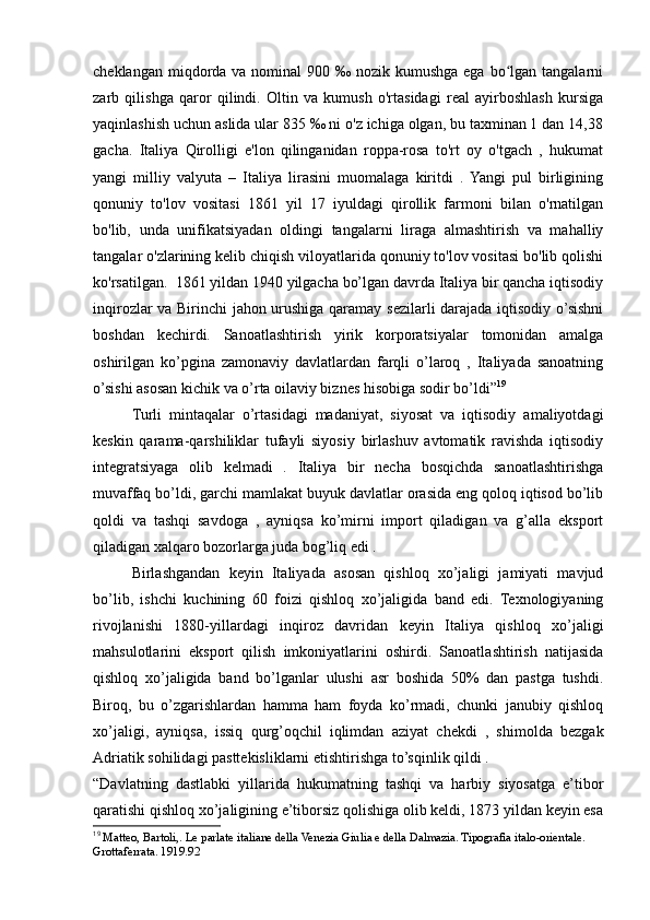 cheklangan miqdorda va nominal  900 ‰ nozik kumushga  ega bo lgan tangalarniʻ
zarb   qilishga   qaror   qilindi.   Oltin   va   kumush   o'rtasidagi   real   ayirboshlash   kursiga
yaqinlashish uchun aslida ular 835 ‰ ni o'z ichiga olgan, bu taxminan 1 dan 14,38
gacha.   Italiya   Qirolligi   e'lon   qilinganidan   roppa-rosa   to'rt   oy   o'tgach   ,   hukumat
yangi   milliy   valyuta   –   Italiya   lirasini   muomalaga   kiritdi   .   Yangi   pul   birligining
qonuniy   to'lov   vositasi   1861   yil   17   iyuldagi   qirollik   farmoni   bilan   o'rnatilgan
bo'lib,   unda   unifikatsiyadan   oldingi   tangalarni   liraga   almashtirish   va   mahalliy
tangalar o'zlarining kelib chiqish viloyatlarida qonuniy to'lov vositasi bo'lib qolishi
ko'rsatilgan.  1861 yildan 1940 yilgacha bo’lgan davrda Italiya bir qancha iqtisodiy
inqirozlar va Birinchi jahon urushiga qaramay sezilarli darajada iqtisodiy o’sishni
boshdan   kechirdi.   Sanoatlashtirish   yirik   korporatsiyalar   tomonidan   amalga
oshirilgan   ko’pgina   zamonaviy   davlatlardan   farqli   o’laroq   ,   Italiyada   sanoatning
o’sishi asosan kichik va o’rta oilaviy biznes hisobiga sodir bo’ldi” 19
Turli   mintaqalar   o’rtasidagi   madaniyat,   siyosat   va   iqtisodiy   amaliyotdagi
keskin   qarama-qarshiliklar   tufayli   siyosiy   birlashuv   avtomatik   ravishda   iqtisodiy
integratsiyaga   olib   kelmadi   .   Italiya   bir   necha   bosqichda   sanoatlashtirishga
muvaffaq bo’ldi, garchi mamlakat buyuk davlatlar orasida eng qoloq iqtisod bo’lib
qoldi   va   tashqi   savdoga   ,   ayniqsa   ko’mirni   import   qiladigan   va   g’alla   eksport
qiladigan xalqaro bozorlarga juda bog’liq edi .
Birlashgandan   keyin   Italiyada   asosan   qishloq   xo’jaligi   jamiyati   mavjud
bo’lib,   ishchi   kuchining   60   foizi   qishloq   xo’jaligida   band   edi.   Texnologiyaning
rivojlanishi   1880-yillardagi   inqiroz   davridan   keyin   Italiya   qishloq   xo’jaligi
mahsulotlarini   eksport   qilish   imkoniyatlarini   oshirdi.   Sanoatlashtirish   natijasida
qishloq   xo’jaligida   band   bo’lganlar   ulushi   asr   boshida   50%   dan   pastga   tushdi.
Biroq,   bu   o’zgarishlardan   hamma   ham   foyda   ko’rmadi,   chunki   janubiy   qishloq
xo’jaligi,   ayniqsa,   issiq   qurg’oqchil   iqlimdan   aziyat   chekdi   ,   shimolda   bezgak
Adriatik sohilidagi pasttekisliklarni etishtirishga to’sqinlik qildi .
“Davlatning   dastlabki   yillarida   hukumatning   tashqi   va   harbiy   siyosatga   e’tibor
qaratishi qishloq xo’jaligining e’tiborsiz qolishiga olib keldi, 1873 yildan keyin esa
19
  Matteo, Bartoli,. Le parlate italiane della Venezia Giulia e della Dalmazia. Tipografia italo-orientale. 
Grottaferrata. 1919.92 