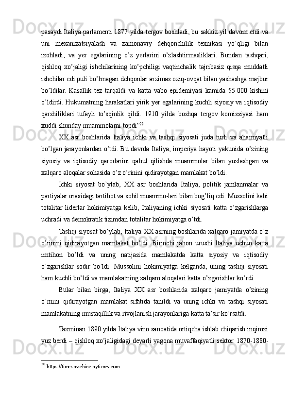 pasaydi.Italiya parlamenti 1877 yilda tergov boshladi, bu sakkiz yil davom etdi va
uni   mexanizatsiyalash   va   zamonaviy   dehqonchilik   texnikasi   yo’qligi   bilan
izohladi,   va   yer   egalarining   o’z   yerlarini   o’zlashtirmasliklari.   Bundan   tashqari,
qishloq   xo’jaligi   ishchilarining   ko’pchiligi   vaqtinchalik   tajribasiz   qisqa   muddatli
ishchilar edi puli bo’lmagan dehqonlar arzimas oziq-ovqat bilan yashashga majbur
bo’ldilar.   Kasallik   tez   tarqaldi   va   katta   vabo   epidemiyasi   kamida   55   000   kishini
o’ldirdi. Hukumatning harakatlari yirik yer egalarining kuchli siyosiy va iqtisodiy
qarshiliklari   tufayli   to’sqinlik   qildi.   1910   yilda   boshqa   tergov   komissiyasi   ham
xuddi shunday muammolarni topdi” 20
XX   asr   boshlarida   Italiya   ichki   va   tashqi   siyosati   juda   turli   va   ahamiyatli
bo’lgan jarayonlardan o’tdi. Bu davrda Italiya, imperiya hayoti yakunida o’zining
siyosiy   va   iqtisodiy   qarorlarini   qabul   qilishda   muammolar   bilan   yuzlashgan   va
xalqaro aloqalar sohasida o’z o’rinini qidirayotgan mamlakat bo’ldi.
Ichki   siyosat   bo’ylab,   XX   asr   boshlarida   Italiya,   politik   jamlanmalar   va
partiyalar orasidagi tartibot va sohil muammo-lari bilan bog’liq edi. Mussolini kabi
totalitar   liderlar   hokimiyatga   kelib,   Italiyaning   ichki   siyosati   katta   o’zgarishlarga
uchradi va demokratik tizimdan totalitar hokimiyatga o’tdi.
Tashqi siyosat bo’ylab, Italiya XX asrning boshlarida xalqaro jamiyatda o’z
o’rinini   qidirayotgan   mamlakat   bo’ldi.   Birinchi   jahon   urushi   Italiya   uchun   katta
imtihon   bo’ldi   va   uning   natijasida   mamlakatda   katta   siyosiy   va   iqtisodiy
o’zgarishlar   sodir   bo’ldi.   Mussolini   hokimiyatga   kelganda,   uning   tashqi   siyosati
ham kuchli bo’ldi va mamlakatning xalqaro aloqalari katta o’zgarishlar ko’rdi.
Bular   bilan   birga,   Italiya   XX   asr   boshlarida   xalqaro   jamiyatda   o’zining
o’rnini   qidirayotgan   mamlakat   sifatida   tanildi   va   uning   ichki   va   tashqi   siyosati
mamlakatning mustaqillik va rivojlanish jarayonlariga katta ta’sir ko’rsatdi.
Taxminan 1890 yilda Italiya vino sanoatida ortiqcha ishlab chiqarish inqirozi
yuz berdi – qishloq xo’jaligidagi deyarli yagona muvaffaqiyatli sektor. 1870-1880-
20
  https://timesmachine.nytimes.com 