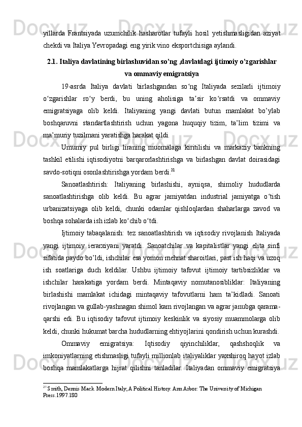 yillarda   Frantsiyada   uzumchilik   hasharotlar   tufayli   hosil   yetishmasligidan   aziyat
chekdi va Italiya Yevropadagi eng yirik vino eksportchisiga aylandi.
2.1. Italiya davlatining birlashuvidan so’ng ,davlatdagi ijtimoiy o’zgarishlar
va ommaviy emigratsiya
19-asrda   Italiya   davlati   birlashgandan   so ng   Italiyada   sezilarli   ijtimoiyʻ
o zgarishlar   ro y   berdi,   bu   uning   aholisiga   ta sir   ko rsatdi   va   ommaviy	
ʻ ʻ ʼ ʻ
emigratsiyaga   olib   keldi.   Italiyaning   yangi   davlati   butun   mamlakat   bo’ylab
boshqaruvni   standartlashtirish   uchun   yagona   huquqiy   tizim,   ta’lim   tizimi   va
ma’muriy tuzilmani yaratishga harakat qildi.
Umumiy   pul   birligi   liraning   muomalaga   kiritilishi   va   markaziy   bankning
tashkil   etilishi   iqtisodiyotni   barqarorlashtirishga   va   birlashgan   davlat   doirasidagi
savdo-sotiqni osonlashtirishga yordam berdi. 21
Sanoatlashtirish:   Italiyaning   birlashishi,   ayniqsa,   shimoliy   hududlarda
sanoatlashtirishga   olib   keldi.   Bu   agrar   jamiyatdan   industrial   jamiyatga   o tish	
ʻ
urbanizatsiyaga   olib   keldi,   chunki   odamlar   qishloqlardan   shaharlarga   zavod   va
boshqa sohalarda ish izlab ko chib o tdi.	
ʻ ʻ
Ijtimoiy   tabaqalanish:   tez   sanoatlashtirish   va   iqtisodiy   rivojlanish   Italiyada
yangi   ijtimoiy   ierarxiyani   yaratdi.   Sanoatchilar   va   kapitalistlar   yangi   elita   sinfi
sifatida paydo bo’ldi, ishchilar esa yomon mehnat sharoitlari, past ish haqi va uzoq
ish   soatlariga   duch   keldilar.   Ushbu   ijtimoiy   tafovut   ijtimoiy   tartibsizliklar   va
ishchilar   harakatiga   yordam   berdi.   Mintaqaviy   nomutanosibliklar:   Italiyaning
birlashishi   mamlakat   ichidagi   mintaqaviy   tafovutlarni   ham   ta’kidladi.   Sanoati
rivojlangan va gullab-yashnagan shimol kam rivojlangan va agrar janubga qarama-
qarshi   edi.   Bu   iqtisodiy   tafovut   ijtimoiy   keskinlik   va   siyosiy   muammolarga   olib
keldi, chunki hukumat barcha hududlarning ehtiyojlarini qondirish uchun kurashdi.
Ommaviy   emigratsiya:   Iqtisodiy   qiyinchiliklar,   qashshoqlik   va
imkoniyatlarning etishmasligi tufayli millionlab italiyaliklar yaxshiroq hayot izlab
boshqa   mamlakatlarga   hijrat   qilishni   tanladilar.   Italiyadan   ommaviy   emigratsiya
21
  Smith, Dennis Mack. Modern Italy; A Political History. Ann Arbor: The University of Michigan 
Press.1997.180 