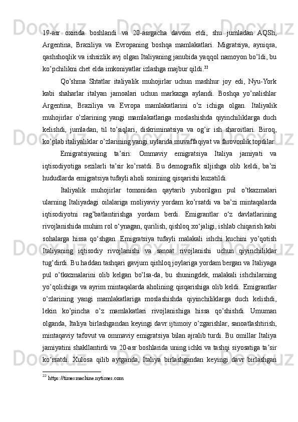 19-asr   oxirida   boshlandi   va   20-asrgacha   davom   etdi,   shu   jumladan   AQSh,
Argentina,   Braziliya   va   Evropaning   boshqa   mamlakatlari.   Migratsiya,   ayniqsa,
qashshoqlik va ishsizlik avj olgan Italiyaning janubida yaqqol namoyon bo’ldi, bu
ko’pchilikni chet elda imkoniyatlar izlashga majbur qildi. 22
Qo’shma   Shtatlar   italiyalik   muhojirlar   uchun   mashhur   joy   edi,   Nyu-York
kabi   shaharlar   italyan   jamoalari   uchun   markazga   aylandi.   Boshqa   yo’nalishlar
Argentina,   Braziliya   va   Evropa   mamlakatlarini   o’z   ichiga   olgan.   Italiyalik
muhojirlar   o’zlarining   yangi   mamlakatlariga   moslashishda   qiyinchiliklarga   duch
kelishdi,   jumladan,   til   to’siqlari,   diskriminatsiya   va   og’ir   ish   sharoitlari.   Biroq,
ko’plab italiyaliklar o’zlarining yangi uylarida muvaffaqiyat va farovonlik topdilar.
Emigratsiyaning   ta’siri:   Ommaviy   emigratsiya   Italiya   jamiyati   va
iqtisodiyotiga   sezilarli   ta’sir   ko’rsatdi.   Bu   demografik   siljishga   olib   keldi,   ba’zi
hududlarda emigratsiya tufayli aholi sonining qisqarishi kuzatildi.
Italiyalik   muhojirlar   tomonidan   qaytarib   yuborilgan   pul   o’tkazmalari
ularning   Italiyadagi   oilalariga   moliyaviy   yordam   ko’rsatdi   va   ba’zi   mintaqalarda
iqtisodiyotni   rag’batlantirishga   yordam   berdi.   Emigrantlar   o‘z   davlatlarining
rivojlanishida muhim rol o‘ynagan, qurilish, qishloq xo‘jaligi, ishlab chiqarish kabi
sohalarga   hissa   qo‘shgan.   Emigratsiya   tufayli   malakali   ishchi   kuchini   yo’qotish
Italiyaning   iqtisodiy   rivojlanishi   va   sanoat   rivojlanishi   uchun   qiyinchiliklar
tug’dirdi. Bu haddan tashqari gavjum qishloq joylariga yordam bergan va Italiyaga
pul   o’tkazmalarini   olib   kelgan   bo’lsa-da,   bu   shuningdek,   malakali   ishchilarning
yo’qolishiga va ayrim mintaqalarda aholining qisqarishiga olib keldi. Emigrantlar
o’zlarining   yangi   mamlakatlariga   moslashishda   qiyinchiliklarga   duch   kelishdi,
lekin   ko’pincha   o’z   mamlakatlari   rivojlanishiga   hissa   qo’shishdi.   Umuman
olganda, Italiya birlashgandan keyingi davr ijtimoiy o’zgarishlar, sanoatlashtirish,
mintaqaviy tafovut va ommaviy emigratsiya bilan ajralib turdi. Bu omillar Italiya
jamiyatini shakllantirdi va 20-asr boshlarida uning ichki va tashqi siyosatiga ta sirʼ
ko rsatdi.   Xulosa   qilib   aytganda,   Italiya   birlashgandan   keyingi   davr   birlashgan	
ʻ
22
  https://timesmachine.nytimes.com 