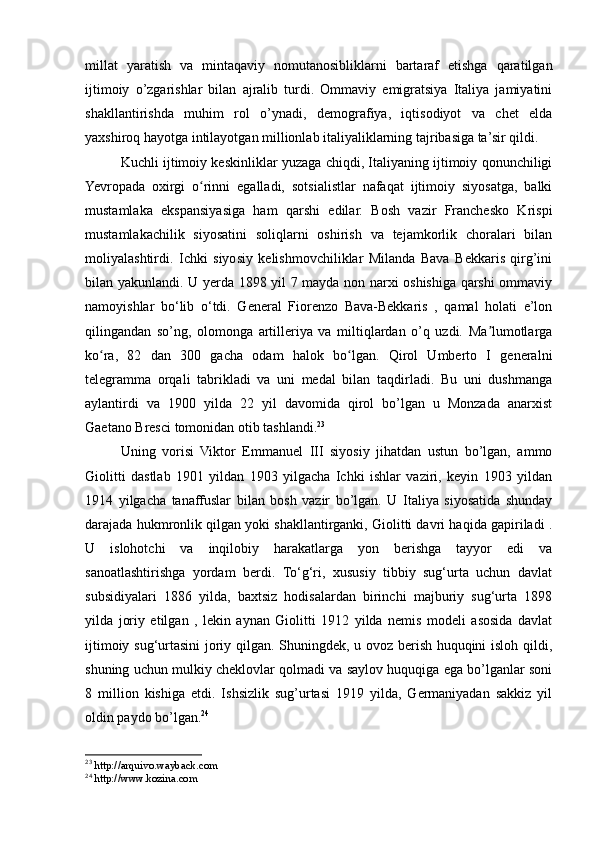 millat   yaratish   va   mintaqaviy   nomutanosibliklarni   bartaraf   etishga   qaratilgan
ijtimoiy   o’zgarishlar   bilan   ajralib   turdi.   Ommaviy   emigratsiya   Italiya   jamiyatini
shakllantirishda   muhim   rol   o’ynadi,   demografiya,   iqtisodiyot   va   chet   elda
yaxshiroq hayotga intilayotgan millionlab italiyaliklarning tajribasiga ta’sir qildi.
Kuchli ijtimoiy keskinliklar yuzaga chiqdi, Italiyaning ijtimoiy qonunchiligi
Yevropada   oxirgi   o rinni   egalladi,   sotsialistlar   nafaqat   ijtimoiy   siyosatga,   balkiʻ
mustamlaka   ekspansiyasiga   ham   qarshi   edilar.   Bosh   vazir   Franchesko   Krispi
mustamlakachilik   siyosatini   soliqlarni   oshirish   va   tejamkorlik   choralari   bilan
moliyalashtirdi.   Ichki   siyosiy   kelishmovchiliklar   Milanda   Bava   Bekkaris   qirg’ini
bilan yakunlandi. U yerda 1898 yil 7 mayda non narxi oshishiga qarshi ommaviy
namoyishlar   bo‘lib   o‘tdi.   General   Fiorenzo   Bava-Bekkaris   ,   qamal   holati   e’lon
qilingandan   so’ng,   olomonga   artilleriya   va   miltiqlardan   o’q   uzdi.   Ma lumotlarga	
ʼ
ko ra,   82   dan   300   gacha   odam   halok   bo lgan.   Qirol   Umberto   I   generalni	
ʻ ʻ
telegramma   orqali   tabrikladi   va   uni   medal   bilan   taqdirladi.   Bu   uni   dushmanga
aylantirdi   va   1900   yilda   22   yil   davomida   qirol   bo’lgan   u   Monzada   anarxist
Gaetano Bresci tomonidan otib tashlandi. 23
Uning   vorisi   Viktor   Emmanuel   III   siyosiy   jihatdan   ustun   bo’lgan,   ammo
Giolitti   dastlab   1901   yildan   1903   yilgacha   Ichki   ishlar   vaziri,   keyin   1903   yildan
1914   yilgacha   tanaffuslar   bilan   bosh   vazir   bo’lgan.   U   Italiya   siyosatida   shunday
darajada hukmronlik qilgan yoki shakllantirganki, Giolitti davri haqida gapiriladi .
U   islohotchi   va   inqilobiy   harakatlarga   yon   berishga   tayyor   edi   va
sanoatlashtirishga   yordam   berdi.   To‘g‘ri,   xususiy   tibbiy   sug‘urta   uchun   davlat
subsidiyalari   1886   yilda,   baxtsiz   hodisalardan   birinchi   majburiy   sug‘urta   1898
yilda   joriy   etilgan   ,   lekin   aynan   Giolitti   1912   yilda   nemis   modeli   asosida   davlat
ijtimoiy sug‘urtasini joriy qilgan. Shuningdek, u ovoz berish huquqini isloh qildi,
shuning uchun mulkiy cheklovlar qolmadi va saylov huquqiga ega bo’lganlar soni
8   million   kishiga   etdi.   Ishsizlik   sug’urtasi   1919   yilda,   Germaniyadan   sakkiz   yil
oldin paydo bo’lgan. 24
23
  http://arquivo.wayback.com
24
  http://www.kozina.com 