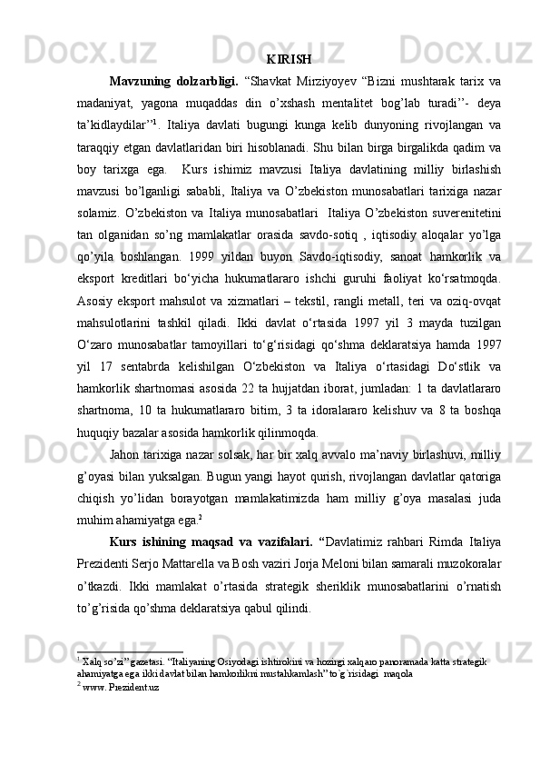 KIRISH
Mavzuning   dolzarbligi.   “Shavkat   Mirziyoyev   “Bizni   mushtarak   tarix   va
madaniyat,   yagona   muqaddas   din   o’xshash   mentalitet   bog’lab   turadi’’-   deya
ta’kidlaydilar’’ 1
.   Italiya   davlati   bugungi   kunga   kelib   dunyoning   rivojlangan   va
taraqqiy etgan davlatlaridan biri hisoblanadi. Shu bilan birga birgalikda qadim va
boy   tarixga   ega.     Kurs   ishimiz   mavzusi   Italiya   davlatining   milliy   birlashish
mavzusi   bo’lganligi   sababli,   Italiya   va   O’zbekiston   munosabatlari   tarixiga   nazar
solamiz.   O’zbekiston   va   Italiya   munosabatlari     Italiya   O’zbekiston   suverenitetini
tan   olganidan   so’ng   mamlakatlar   orasida   savdo-sotiq   ,   iqtisodiy   aloqalar   yo’lga
qo’yila   boshlangan.   1999   yildan   buyon   Savdo-iqtisodiy,   sanoat   hamkorlik   va
eksport   kreditlari   bo‘yicha   hukumatlararo   ishchi   guruhi   faoliyat   ko‘rsatmoqda.
Asosiy   eksport   mahsulot   va   xizmatlari   –   tekstil,   rangli   metall,   teri   va   oziq-ovqat
mahsulotlarini   tashkil   qiladi.   Ikki   davlat   o‘rtasida   1997   yil   3   mayda   tuzilgan
O‘zaro   munosabatlar   tamoyillari   to‘g‘risidagi   qo‘shma   deklaratsiya   hamda   1997
yil   17   sentabrda   kelishilgan   O‘zbekiston   va   Italiya   o‘rtasidagi   Do‘stlik   va
hamkorlik shartnomasi  asosida 22 ta hujjatdan iborat, jumladan:  1 ta davlatlararo
shartnoma,   10   ta   hukumatlararo   bitim,   3   ta   idoralararo   kelishuv   va   8   ta   boshqa
huquqiy bazalar asosida hamkorlik qilinmoqda.
Jahon tarixiga nazar solsak, har bir xalq avvalo ma’naviy birlashuvi, milliy
g’oyasi bilan yuksalgan. Bugun yangi hayot qurish, rivojlangan davlatlar qatoriga
chiqish   yo’lidan   borayotgan   mamlakatimizda   ham   milliy   g’oya   masalasi   juda
muhim ahamiyatga ega. 2
Kurs   ishining   maqsad   va   vazifalari.   “ Davlatimiz   rahbari   Rimda   Italiya
Prezidenti Serjo Mattarella va Bosh vaziri Jorja Meloni bilan samarali muzokoralar
o’tkazdi.   Ikki   mamlakat   o’rtasida   strategik   sheriklik   munosabatlarini   o’rnatish
to’g’risida qo’shma deklaratsiya qabul qilindi. 
1
  Xalq so’zi” gazetasi. “Italiyaning Osiyodagi ishtirokini va hozirgi xalqaro panoramada katta strategik 
ahamiyatga ega ikki davlat bilan hamkorlikni mustahkamlash” to`g`risidagi  maqola
2
 www. Prezident.uz 