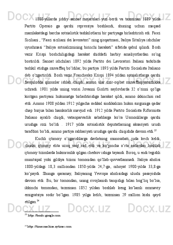 1880-yillarda   jiddiy   sanoat   mojarolari   yuz   berdi   va   taxminan   1889   yilda
Partito   Operaio   ga   qarshi   repressiya   boshlandi,   shuning   uchun   maqsad
mamlakatdagi barcha sotsialistik tashkilotlarni bir partiyaga birlashtirish edi. Fasci
Siciliani , “Fasci siciliani dei lavoratori” ning qisqartmasi, Italiya Sitsiliya ishchilar
uyushmasi   “Italiya   sotsializmining   birinchi   harakati”   sifatida   qabul   qilindi.   Bosh
vazir   Krispi   boshchiligidagi   harakat   shiddatli   harbiy   amaliyotlardan   so’ng
bostirildi.   Sanoat   ishchilari   1892   yilda   Partito   dei   Lavoratori   Italiani   tarkibida
tashkil etishga muvaffaq bo’ldilar, bu partiya 1893 yilda Partito Socialista Italiano
deb   o’zgartirildi.   Bosh   vazir   Franchesko   Krispi   1894   yildan   sotsialistlarga   qarshi
favqulodda   qonunlar   ishlab   chiqdi,   ammo   ular   oxir-oqibat   muvaffaqiyatsizlikka
uchradi.   1901   yilda   uning   vorisi   Jovanni   Giolitti   saylovlarda   32   o’rinni   qo’lga
kiritgan   partiyani   hukumatga   birlashtirishga   harakat   qildi,   ammo   ikkinchisi   rad
etdi. Ammo 1908 yildan 1912 yilgacha radikal sindikalizm hukm surguniga qadar
chap  burjua  bilan hamkorlik mavjud  edi. 1912  yilda Partito Socialista  Riformista
Italiano   ajralib   chiqdi,   vatanparvarlik   sabablarga   ko’ra   Usmonlilarga   qarshi
urushga   rozi   bo’ldi   .   1917   yilda   sotsialistik   deputatlarning   aksariyati   urush
tarafdori bo’ldi, ammo partiya rahbariyati urushga qarshi chiqishda davom etdi. 25
Kuchli   ijtimoiy   o’zgarishlarga   davlatning   munosabati   juda   kech   keldi,
chunki   ijtimoiy   elita   uzoq   vaqt   rad   etdi   va   ko’pincha   o’rta   asrlardan   boshlab
ijtimoiy tizimlarda hukmronlik qilgan cherkov ishiga tayandi. Biroq, u endi tegishli
munitsipal   yoki   gildiya   tizimi   tomonidan   qo’llab-quvvatlanmadi.   Italiya   aholisi
1800-yildagi   18,3   milliondan   1850-yilda   24,7-ga,   nihoyat   1900-yilda   33,8-ga
ko’paydi.   Shunga   qaramay,   Italiyaning   Yevropa   aholisidagi   ulushi   pasayishda
davom   etdi.   Bu,   bir   tomondan,   uning   rivojlanish   tanqisligi   bilan   bog’liq   bo’lsa,
ikkinchi   tomondan,   taxminan   1852   yildan   boshlab   keng   ko’lamli   ommaviy
emigratsiya   sodir   bo’lgan.   1985   yilga   kelib,   taxminan   29   million   kishi   qayd
etilgan. 26
25
  https://books.google.com
26
  https://timesmachine.nytimes.com 