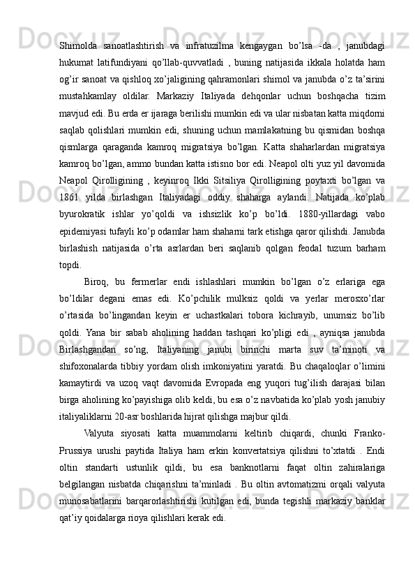 Shimolda   sanoatlashtirish   va   infratuzilma   kengaygan   bo’lsa   -da   ,   janubdagi
hukumat   latifundiyani   qo’llab-quvvatladi   ,   buning   natijasida   ikkala   holatda   ham
og’ir sanoat  va qishloq xo’jaligining qahramonlari shimol va janubda o’z ta’sirini
mustahkamlay   oldilar.   Markaziy   Italiyada   dehqonlar   uchun   boshqacha   tizim
mavjud edi. Bu erda er ijaraga berilishi mumkin edi va ular nisbatan katta miqdorni
saqlab   qolishlari   mumkin   edi,   shuning   uchun   mamlakatning   bu   qismidan   boshqa
qismlarga   qaraganda   kamroq   migratsiya   bo’lgan.   Katta   shaharlardan   migratsiya
kamroq bo’lgan, ammo bundan katta istisno bor edi. Neapol olti yuz yil davomida
Neapol   Qirolligining   ,   keyinroq   Ikki   Sitsiliya   Qirolligining   poytaxti   bo’lgan   va
1861   yilda   birlashgan   Italiyadagi   oddiy   shaharga   aylandi.   Natijada   ko’plab
byurokratik   ishlar   yo’qoldi   va   ishsizlik   ko’p   bo’ldi.   1880-yillardagi   vabo
epidemiyasi tufayli ko’p odamlar ham shaharni tark etishga qaror qilishdi. Janubda
birlashish   natijasida   o’rta   asrlardan   beri   saqlanib   qolgan   feodal   tuzum   barham
topdi.
Biroq,   bu   fermerlar   endi   ishlashlari   mumkin   bo’lgan   o’z   erlariga   ega
bo’ldilar   degani   emas   edi.   Ko’pchilik   mulksiz   qoldi   va   yerlar   merosxo’rlar
o’rtasida   bo’lingandan   keyin   er   uchastkalari   tobora   kichrayib,   unumsiz   bo’lib
qoldi.   Yana   bir   sabab   aholining   haddan   tashqari   ko’pligi   edi   ,   ayniqsa   janubda
Birlashgandan   so’ng,   Italiyaning   janubi   birinchi   marta   suv   ta’minoti   va
shifoxonalarda   tibbiy   yordam   olish   imkoniyatini   yaratdi.   Bu   chaqaloqlar   o’limini
kamaytirdi   va   uzoq   vaqt   davomida   Evropada   eng   yuqori   tug’ilish   darajasi   bilan
birga aholining ko’payishiga olib keldi, bu esa o’z navbatida ko’plab yosh janubiy
italiyaliklarni 20-asr boshlarida hijrat qilishga majbur qildi.
Valyuta   siyosati   katta   muammolarni   keltirib   chiqardi,   chunki   Franko-
Prussiya   urushi   paytida   Italiya   ham   erkin   konvertatsiya   qilishni   to’xtatdi   .   Endi
oltin   standarti   ustunlik   qildi,   bu   esa   banknotlarni   faqat   oltin   zahiralariga
belgilangan   nisbatda   chiqarishni   ta’minladi   .   Bu   oltin   avtomatizmi   orqali   valyuta
munosabatlarini   barqarorlashtirishi   kutilgan   edi,   bunda   tegishli   markaziy   banklar
qat’iy qoidalarga rioya qilishlari kerak edi.  