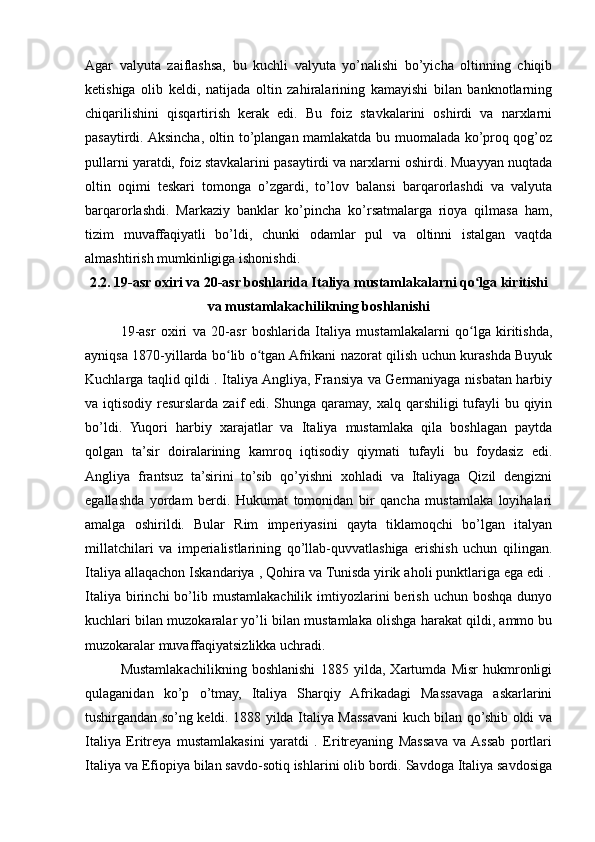 Agar   valyuta   zaiflashsa,   bu   kuchli   valyuta   yo’nalishi   bo’yicha   oltinning   chiqib
ketishiga   olib   keldi,   natijada   oltin   zahiralarining   kamayishi   bilan   banknotlarning
chiqarilishini   qisqartirish   kerak   edi.   Bu   foiz   stavkalarini   oshirdi   va   narxlarni
pasaytirdi. Aksincha, oltin to’plangan mamlakatda bu muomalada ko’proq qog’oz
pullarni yaratdi, foiz stavkalarini pasaytirdi va narxlarni oshirdi. Muayyan nuqtada
oltin   oqimi   teskari   tomonga   o’zgardi,   to’lov   balansi   barqarorlashdi   va   valyuta
barqarorlashdi.   Markaziy   banklar   ko’pincha   ko’rsatmalarga   rioya   qilmasa   ham,
tizim   muvaffaqiyatli   bo’ldi,   chunki   odamlar   pul   va   oltinni   istalgan   vaqtda
almashtirish mumkinligiga ishonishdi.
2.2. 19-asr oxiri va 20-asr boshlarida Italiya mustamlakalarni qo lga kiritishiʻ
va mustamlakachilikning boshlanishi
19-asr   oxiri   va   20-asr   boshlarida   Italiya   mustamlakalarni   qo lga   kiritishda,
ʻ
ayniqsa 1870-yillarda bo lib o tgan Afrikani nazorat qilish uchun kurashda Buyuk	
ʻ ʻ
Kuchlarga taqlid qildi . Italiya Angliya, Fransiya va Germaniyaga nisbatan harbiy
va iqtisodiy resurslarda zaif edi. Shunga qaramay, xalq qarshiligi  tufayli  bu qiyin
bo’ldi.   Yuqori   harbiy   xarajatlar   va   Italiya   mustamlaka   qila   boshlagan   paytda
qolgan   ta’sir   doiralarining   kamroq   iqtisodiy   qiymati   tufayli   bu   foydasiz   edi.
Angliya   frantsuz   ta’sirini   to’sib   qo’yishni   xohladi   va   Italiyaga   Qizil   dengizni
egallashda   yordam   berdi.   Hukumat   tomonidan   bir   qancha   mustamlaka   loyihalari
amalga   oshirildi.   Bular   Rim   imperiyasini   qayta   tiklamoqchi   bo’lgan   italyan
millatchilari   va   imperialistlarining   qo’llab-quvvatlashiga   erishish   uchun   qilingan.
Italiya allaqachon Iskandariya , Qohira va Tunisda yirik aholi punktlariga ega edi .
Italiya  birinchi   bo’lib  mustamlakachilik  imtiyozlarini  berish  uchun   boshqa  dunyo
kuchlari bilan muzokaralar yo’li bilan mustamlaka olishga harakat qildi, ammo bu
muzokaralar muvaffaqiyatsizlikka uchradi.
Mustamlakachilikning   boshlanishi   1885   yilda,   Xartumda   Misr   hukmronligi
qulaganidan   ko’p   o’tmay,   Italiya   Sharqiy   Afrikadagi   Massavaga   askarlarini
tushirgandan so’ng keldi. 1888 yilda Italiya Massavani kuch bilan qo’shib oldi va
Italiya   Eritreya   mustamlakasini   yaratdi   .   Eritreyaning   Massava   va  Assab   portlari
Italiya va Efiopiya bilan savdo-sotiq ishlarini olib bordi. Savdoga Italiya savdosiga 